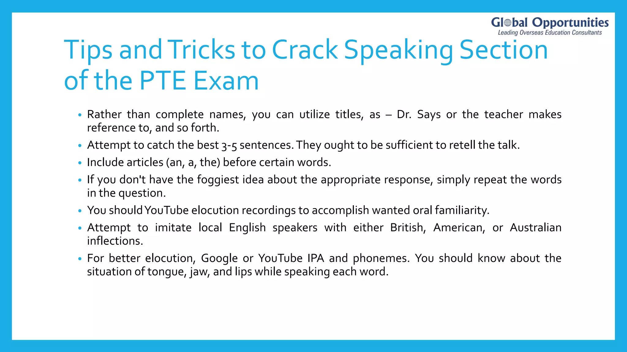 Tips andTricks to Crack Speaking Section
of the PTE Exam
• Rather than complete names, you can utilize titles, as – Dr. Says or the teacher makes
reference to, and so forth.
• Attempt to catch the best 3-5 sentences.They ought to be sufficient to retell the talk.
• Include articles (an, a, the) before certain words.
• If you don't have the foggiest idea about the appropriate response, simply repeat the words
in the question.
• You shouldYouTube elocution recordings to accomplish wanted oral familiarity.
• Attempt to imitate local English speakers with either British, American, or Australian
inflections.
• For better elocution, Google or YouTube IPA and phonemes. You should know about the
situation of tongue, jaw, and lips while speaking each word.
 