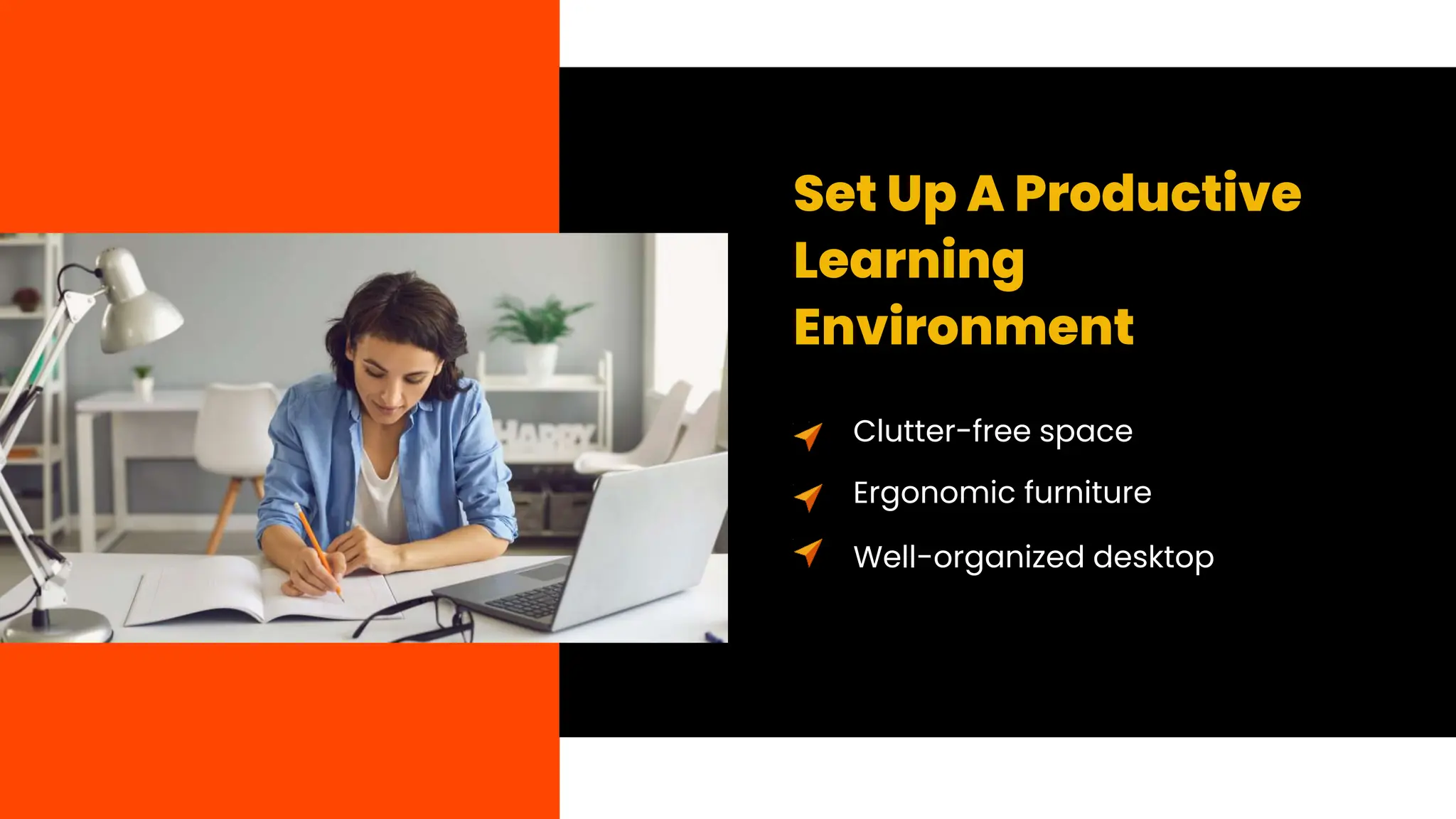 Set Up A Productive
Learning
Environment
Clutter-free space
Ergonomic furniture
Well-organized desktop