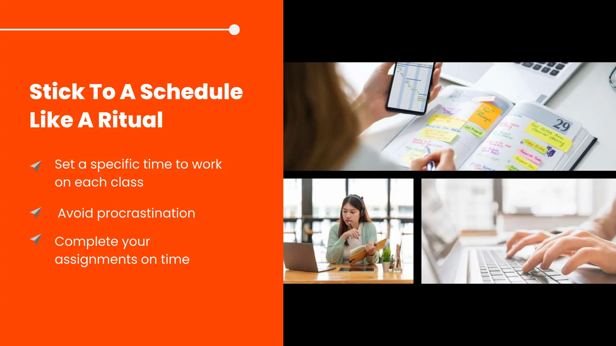 Stick To A Schedule
Like A Ritual
Set a specific time to work
on each class
Avoid procrastination
Complete your
assignments on time