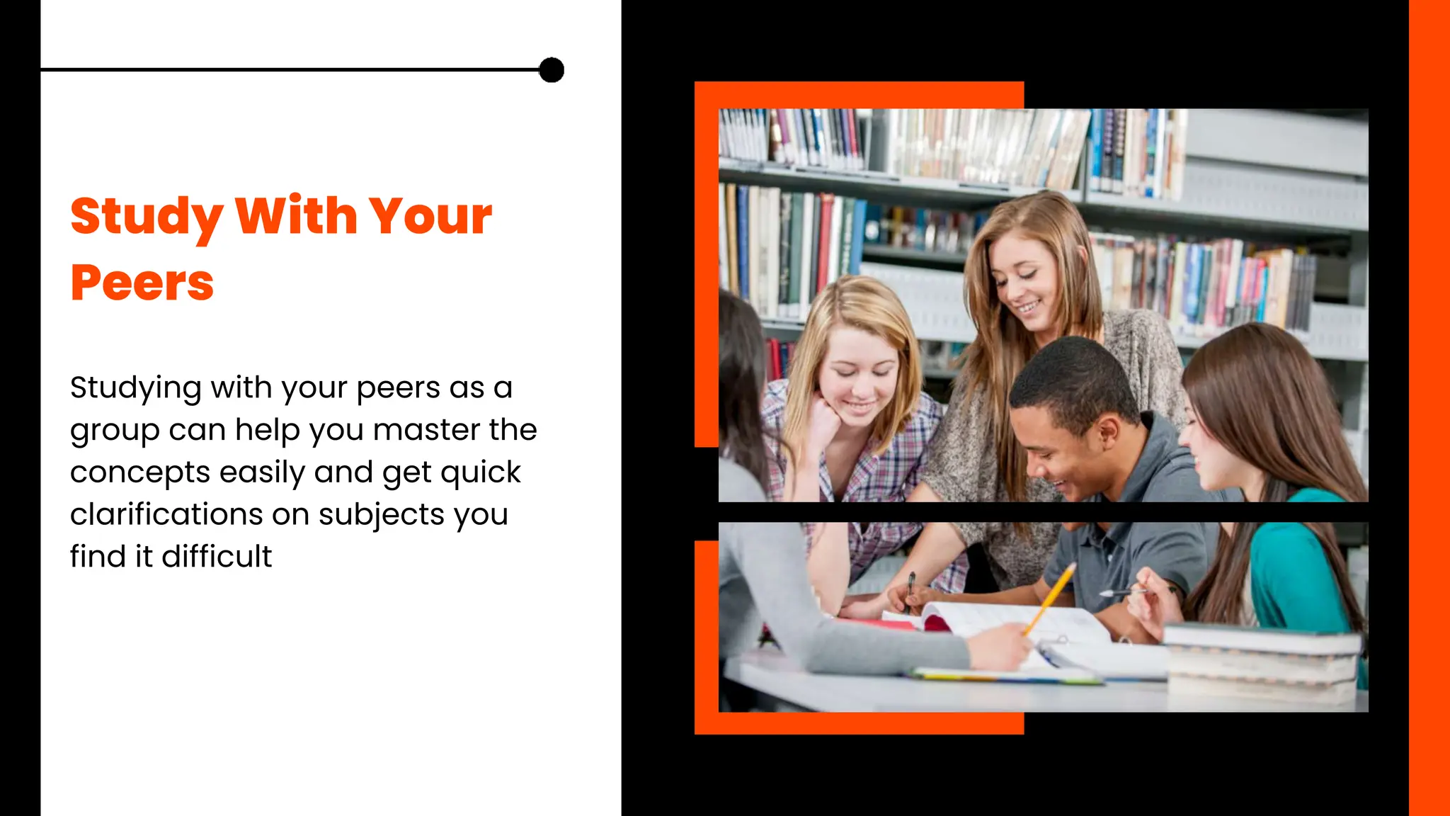 Study With Your
Peers
Studying with your peers as a
group can help you master the
concepts easily and get quick
clarifications on subjects you
find it difficult