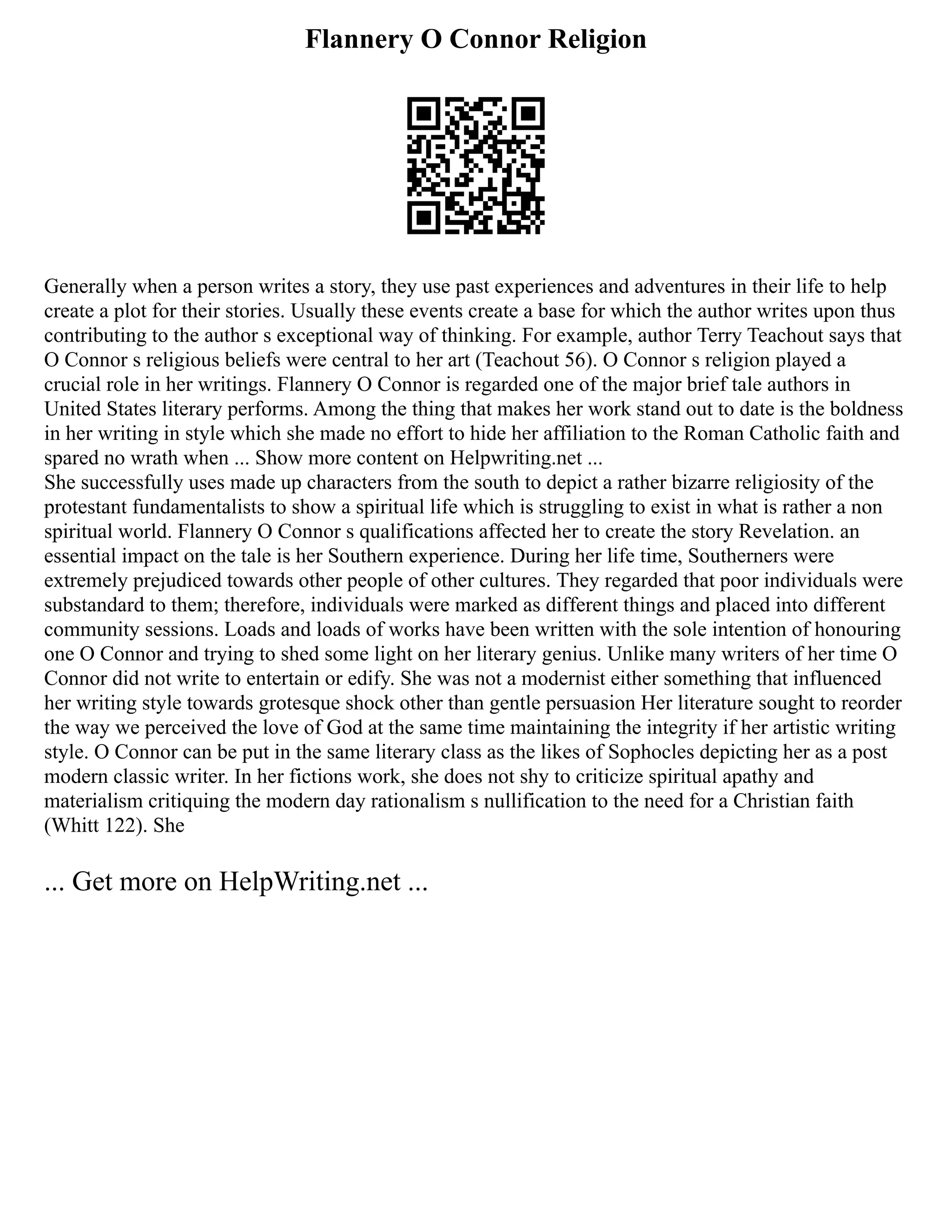 Flannery O Connor Religion
Generally when a person writes a story, they use past experiences and adventures in their life to help
create a plot for their stories. Usually these events create a base for which the author writes upon thus
contributing to the author s exceptional way of thinking. For example, author Terry Teachout says that
O Connor s religious beliefs were central to her art (Teachout 56). O Connor s religion played a
crucial role in her writings. Flannery O Connor is regarded one of the major brief tale authors in
United States literary performs. Among the thing that makes her work stand out to date is the boldness
in her writing in style which she made no effort to hide her affiliation to the Roman Catholic faith and
spared no wrath when ... Show more content on Helpwriting.net ...
She successfully uses made up characters from the south to depict a rather bizarre religiosity of the
protestant fundamentalists to show a spiritual life which is struggling to exist in what is rather a non
spiritual world. Flannery O Connor s qualifications affected her to create the story Revelation. an
essential impact on the tale is her Southern experience. During her life time, Southerners were
extremely prejudiced towards other people of other cultures. They regarded that poor individuals were
substandard to them; therefore, individuals were marked as different things and placed into different
community sessions. Loads and loads of works have been written with the sole intention of honouring
one O Connor and trying to shed some light on her literary genius. Unlike many writers of her time O
Connor did not write to entertain or edify. She was not a modernist either something that influenced
her writing style towards grotesque shock other than gentle persuasion Her literature sought to reorder
the way we perceived the love of God at the same time maintaining the integrity if her artistic writing
style. O Connor can be put in the same literary class as the likes of Sophocles depicting her as a post
modern classic writer. In her fictions work, she does not shy to criticize spiritual apathy and
materialism critiquing the modern day rationalism s nullification to the need for a Christian faith
(Whitt 122). She
... Get more on HelpWriting.net ...
 