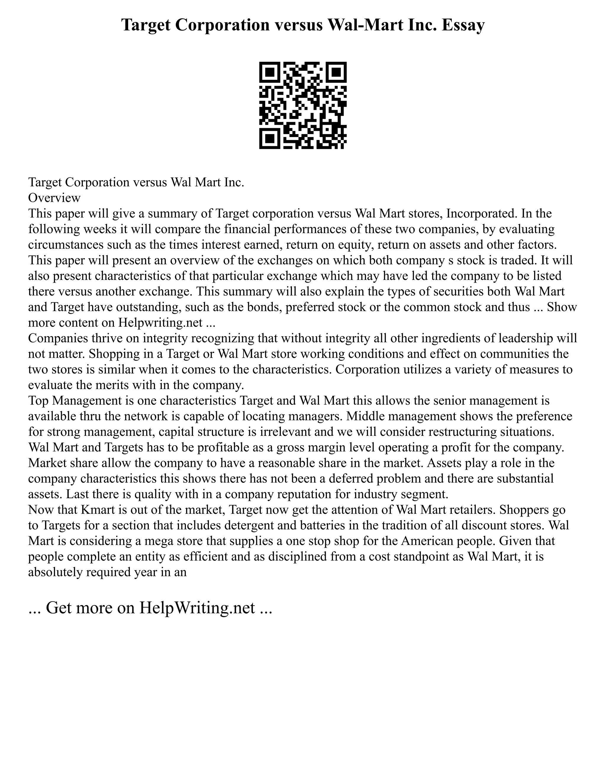 Target Corporation versus Wal-Mart Inc. Essay
Target Corporation versus Wal Mart Inc.
Overview
This paper will give a summary of Target corporation versus Wal Mart stores, Incorporated. In the
following weeks it will compare the financial performances of these two companies, by evaluating
circumstances such as the times interest earned, return on equity, return on assets and other factors.
This paper will present an overview of the exchanges on which both company s stock is traded. It will
also present characteristics of that particular exchange which may have led the company to be listed
there versus another exchange. This summary will also explain the types of securities both Wal Mart
and Target have outstanding, such as the bonds, preferred stock or the common stock and thus ... Show
more content on Helpwriting.net ...
Companies thrive on integrity recognizing that without integrity all other ingredients of leadership will
not matter. Shopping in a Target or Wal Mart store working conditions and effect on communities the
two stores is similar when it comes to the characteristics. Corporation utilizes a variety of measures to
evaluate the merits with in the company.
Top Management is one characteristics Target and Wal Mart this allows the senior management is
available thru the network is capable of locating managers. Middle management shows the preference
for strong management, capital structure is irrelevant and we will consider restructuring situations.
Wal Mart and Targets has to be profitable as a gross margin level operating a profit for the company.
Market share allow the company to have a reasonable share in the market. Assets play a role in the
company characteristics this shows there has not been a deferred problem and there are substantial
assets. Last there is quality with in a company reputation for industry segment.
Now that Kmart is out of the market, Target now get the attention of Wal Mart retailers. Shoppers go
to Targets for a section that includes detergent and batteries in the tradition of all discount stores. Wal
Mart is considering a mega store that supplies a one stop shop for the American people. Given that
people complete an entity as efficient and as disciplined from a cost standpoint as Wal Mart, it is
absolutely required year in an
... Get more on HelpWriting.net ...
 