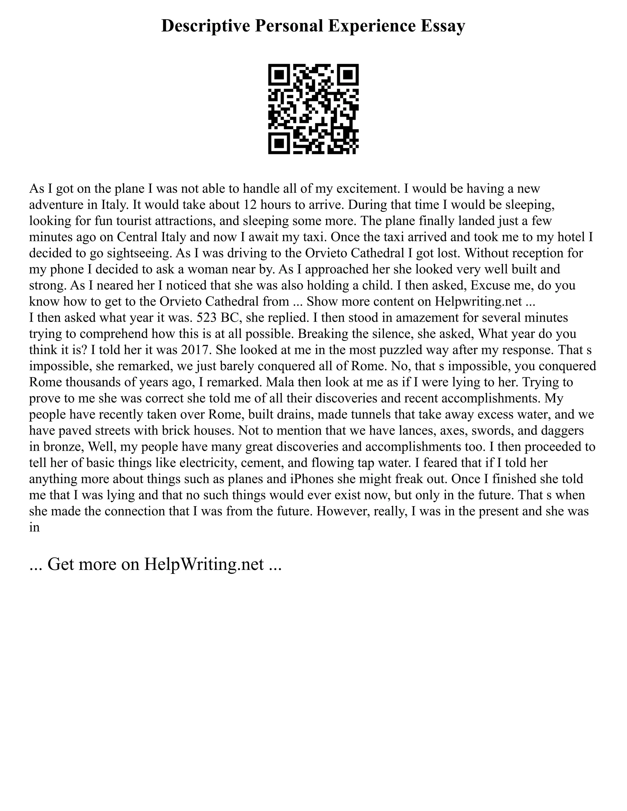 Descriptive Personal Experience Essay
As I got on the plane I was not able to handle all of my excitement. I would be having a new
adventure in Italy. It would take about 12 hours to arrive. During that time I would be sleeping,
looking for fun tourist attractions, and sleeping some more. The plane finally landed just a few
minutes ago on Central Italy and now I await my taxi. Once the taxi arrived and took me to my hotel I
decided to go sightseeing. As I was driving to the Orvieto Cathedral I got lost. Without reception for
my phone I decided to ask a woman near by. As I approached her she looked very well built and
strong. As I neared her I noticed that she was also holding a child. I then asked, Excuse me, do you
know how to get to the Orvieto Cathedral from ... Show more content on Helpwriting.net ...
I then asked what year it was. 523 BC, she replied. I then stood in amazement for several minutes
trying to comprehend how this is at all possible. Breaking the silence, she asked, What year do you
think it is? I told her it was 2017. She looked at me in the most puzzled way after my response. That s
impossible, she remarked, we just barely conquered all of Rome. No, that s impossible, you conquered
Rome thousands of years ago, I remarked. Mala then look at me as if I were lying to her. Trying to
prove to me she was correct she told me of all their discoveries and recent accomplishments. My
people have recently taken over Rome, built drains, made tunnels that take away excess water, and we
have paved streets with brick houses. Not to mention that we have lances, axes, swords, and daggers
in bronze, Well, my people have many great discoveries and accomplishments too. I then proceeded to
tell her of basic things like electricity, cement, and flowing tap water. I feared that if I told her
anything more about things such as planes and iPhones she might freak out. Once I finished she told
me that I was lying and that no such things would ever exist now, but only in the future. That s when
she made the connection that I was from the future. However, really, I was in the present and she was
in
... Get more on HelpWriting.net ...
 