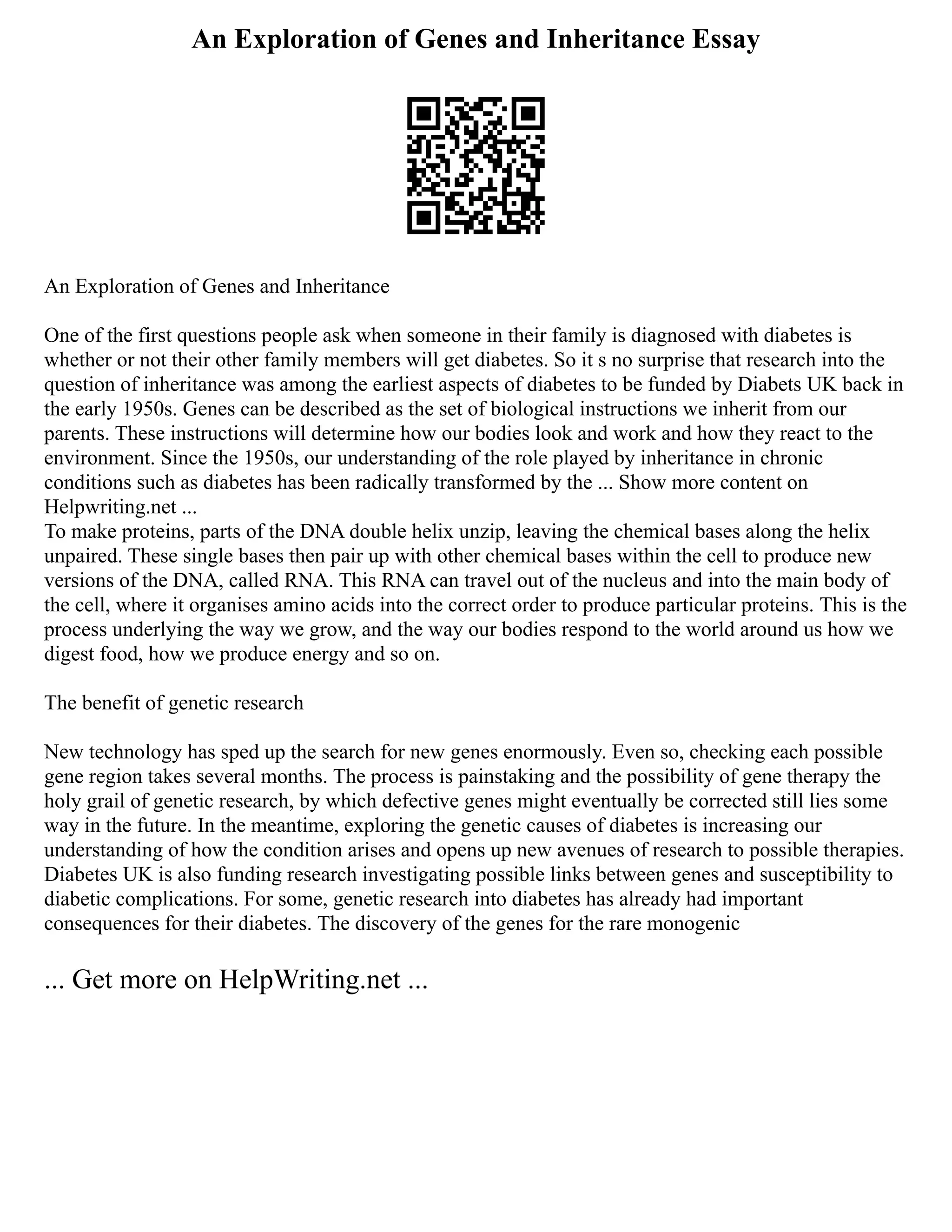 An Exploration of Genes and Inheritance Essay
An Exploration of Genes and Inheritance
One of the first questions people ask when someone in their family is diagnosed with diabetes is
whether or not their other family members will get diabetes. So it s no surprise that research into the
question of inheritance was among the earliest aspects of diabetes to be funded by Diabets UK back in
the early 1950s. Genes can be described as the set of biological instructions we inherit from our
parents. These instructions will determine how our bodies look and work and how they react to the
environment. Since the 1950s, our understanding of the role played by inheritance in chronic
conditions such as diabetes has been radically transformed by the ... Show more content on
Helpwriting.net ...
To make proteins, parts of the DNA double helix unzip, leaving the chemical bases along the helix
unpaired. These single bases then pair up with other chemical bases within the cell to produce new
versions of the DNA, called RNA. This RNA can travel out of the nucleus and into the main body of
the cell, where it organises amino acids into the correct order to produce particular proteins. This is the
process underlying the way we grow, and the way our bodies respond to the world around us how we
digest food, how we produce energy and so on.
The benefit of genetic research
New technology has sped up the search for new genes enormously. Even so, checking each possible
gene region takes several months. The process is painstaking and the possibility of gene therapy the
holy grail of genetic research, by which defective genes might eventually be corrected still lies some
way in the future. In the meantime, exploring the genetic causes of diabetes is increasing our
understanding of how the condition arises and opens up new avenues of research to possible therapies.
Diabetes UK is also funding research investigating possible links between genes and susceptibility to
diabetic complications. For some, genetic research into diabetes has already had important
consequences for their diabetes. The discovery of the genes for the rare monogenic
... Get more on HelpWriting.net ...
 