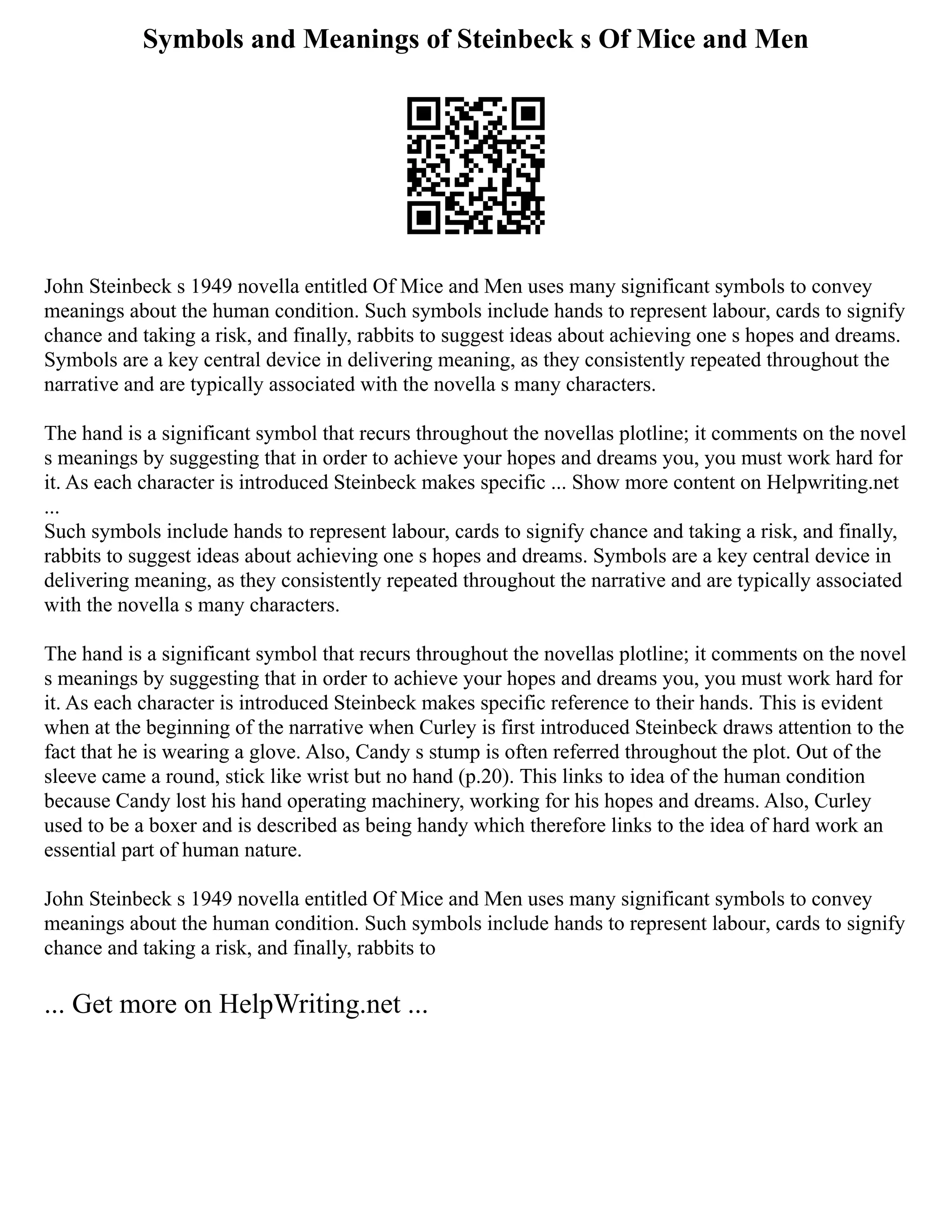Symbols and Meanings of Steinbeck s Of Mice and Men
John Steinbeck s 1949 novella entitled Of Mice and Men uses many significant symbols to convey
meanings about the human condition. Such symbols include hands to represent labour, cards to signify
chance and taking a risk, and finally, rabbits to suggest ideas about achieving one s hopes and dreams.
Symbols are a key central device in delivering meaning, as they consistently repeated throughout the
narrative and are typically associated with the novella s many characters.
The hand is a significant symbol that recurs throughout the novellas plotline; it comments on the novel
s meanings by suggesting that in order to achieve your hopes and dreams you, you must work hard for
it. As each character is introduced Steinbeck makes specific ... Show more content on Helpwriting.net
...
Such symbols include hands to represent labour, cards to signify chance and taking a risk, and finally,
rabbits to suggest ideas about achieving one s hopes and dreams. Symbols are a key central device in
delivering meaning, as they consistently repeated throughout the narrative and are typically associated
with the novella s many characters.
The hand is a significant symbol that recurs throughout the novellas plotline; it comments on the novel
s meanings by suggesting that in order to achieve your hopes and dreams you, you must work hard for
it. As each character is introduced Steinbeck makes specific reference to their hands. This is evident
when at the beginning of the narrative when Curley is first introduced Steinbeck draws attention to the
fact that he is wearing a glove. Also, Candy s stump is often referred throughout the plot. Out of the
sleeve came a round, stick like wrist but no hand (p.20). This links to idea of the human condition
because Candy lost his hand operating machinery, working for his hopes and dreams. Also, Curley
used to be a boxer and is described as being handy which therefore links to the idea of hard work an
essential part of human nature.
John Steinbeck s 1949 novella entitled Of Mice and Men uses many significant symbols to convey
meanings about the human condition. Such symbols include hands to represent labour, cards to signify
chance and taking a risk, and finally, rabbits to
... Get more on HelpWriting.net ...
 