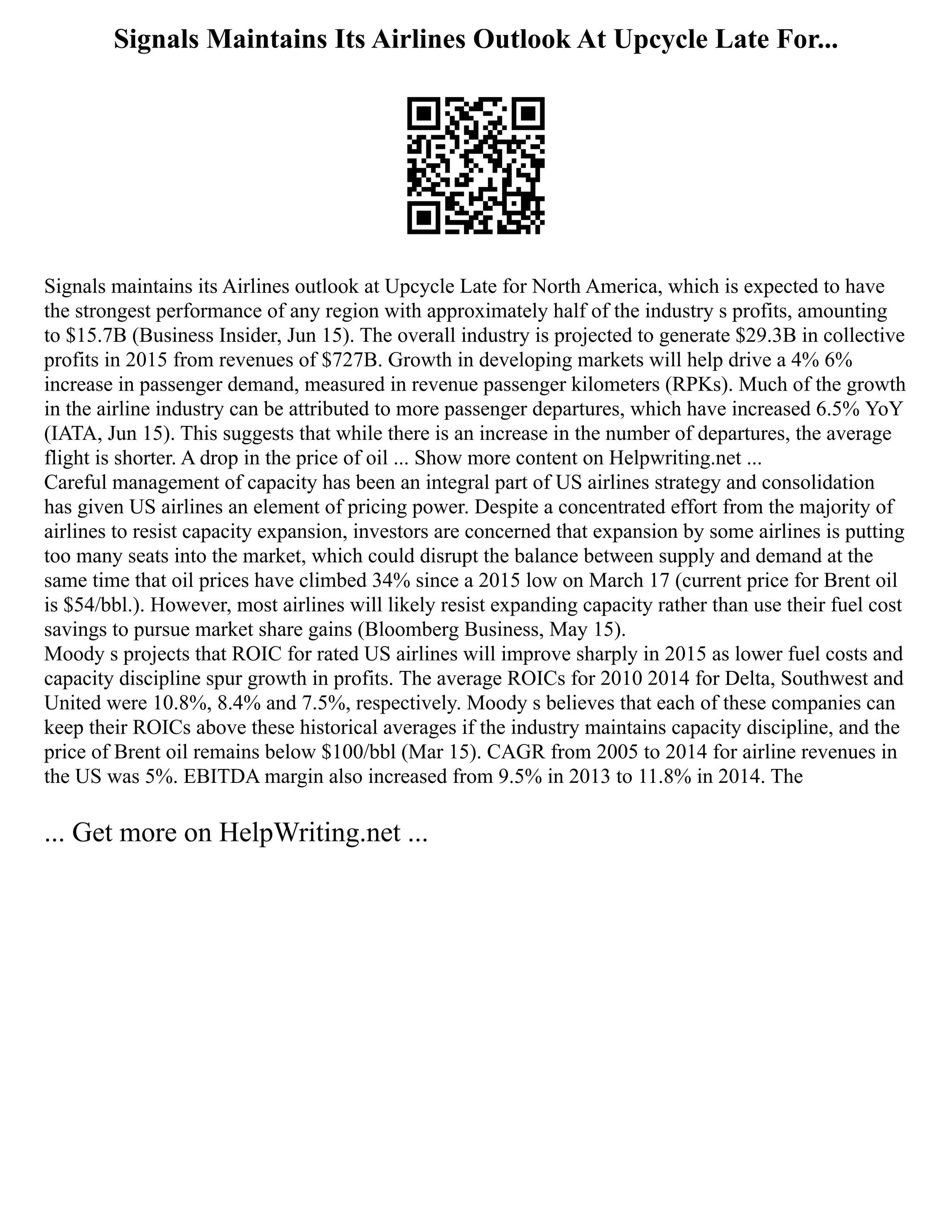 Signals Maintains Its Airlines Outlook At Upcycle Late For...
Signals maintains its Airlines outlook at Upcycle Late for North America, which is expected to have
the strongest performance of any region with approximately half of the industry s profits, amounting
to $15.7B (Business Insider, Jun 15). The overall industry is projected to generate $29.3B in collective
profits in 2015 from revenues of $727B. Growth in developing markets will help drive a 4% 6%
increase in passenger demand, measured in revenue passenger kilometers (RPKs). Much of the growth
in the airline industry can be attributed to more passenger departures, which have increased 6.5% YoY
(IATA, Jun 15). This suggests that while there is an increase in the number of departures, the average
flight is shorter. A drop in the price of oil ... Show more content on Helpwriting.net ...
Careful management of capacity has been an integral part of US airlines strategy and consolidation
has given US airlines an element of pricing power. Despite a concentrated effort from the majority of
airlines to resist capacity expansion, investors are concerned that expansion by some airlines is putting
too many seats into the market, which could disrupt the balance between supply and demand at the
same time that oil prices have climbed 34% since a 2015 low on March 17 (current price for Brent oil
is $54/bbl.). However, most airlines will likely resist expanding capacity rather than use their fuel cost
savings to pursue market share gains (Bloomberg Business, May 15).
Moody s projects that ROIC for rated US airlines will improve sharply in 2015 as lower fuel costs and
capacity discipline spur growth in profits. The average ROICs for 2010 2014 for Delta, Southwest and
United were 10.8%, 8.4% and 7.5%, respectively. Moody s believes that each of these companies can
keep their ROICs above these historical averages if the industry maintains capacity discipline, and the
price of Brent oil remains below $100/bbl (Mar 15). CAGR from 2005 to 2014 for airline revenues in
the US was 5%. EBITDA margin also increased from 9.5% in 2013 to 11.8% in 2014. The
... Get more on HelpWriting.net ...
 