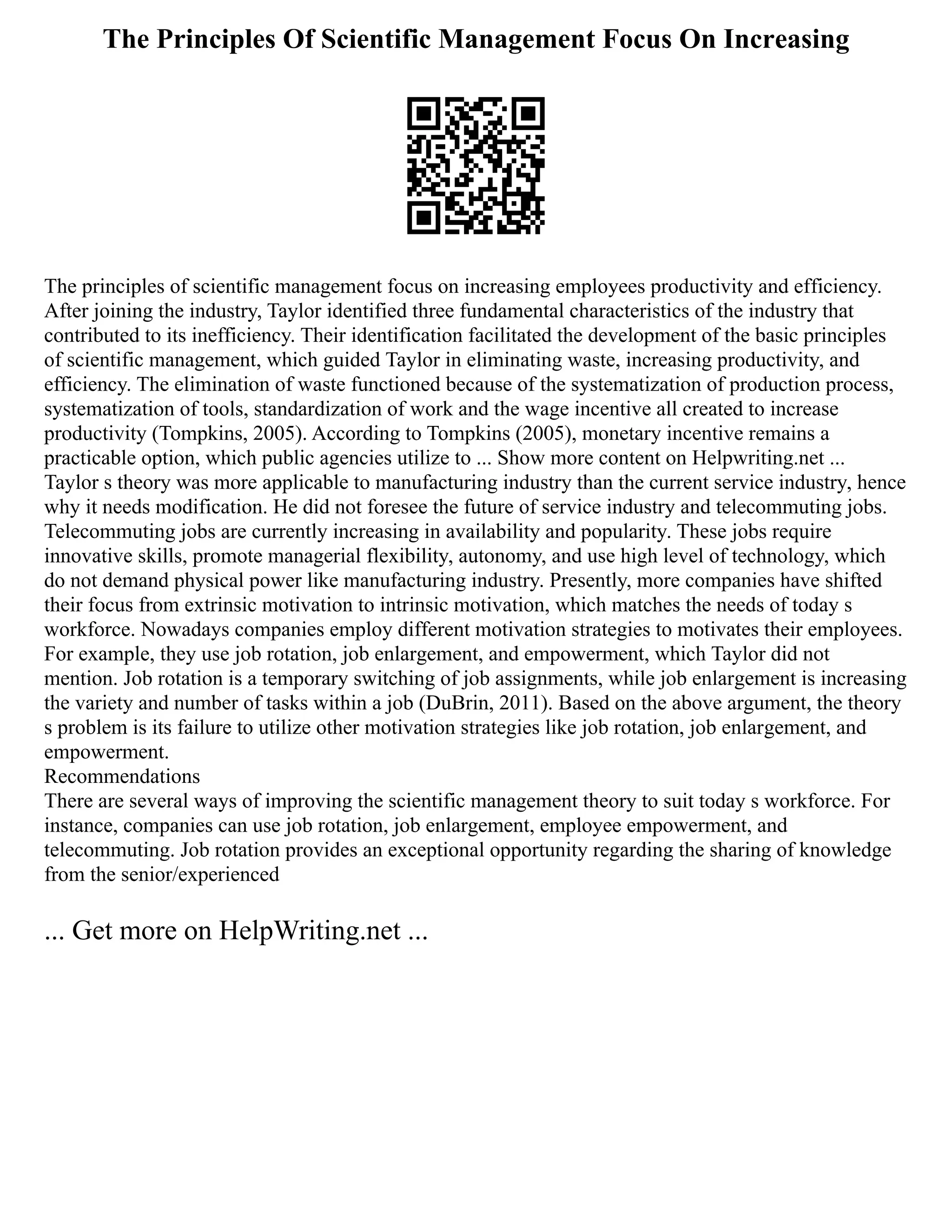 The Principles Of Scientific Management Focus On Increasing
The principles of scientific management focus on increasing employees productivity and efficiency.
After joining the industry, Taylor identified three fundamental characteristics of the industry that
contributed to its inefficiency. Their identification facilitated the development of the basic principles
of scientific management, which guided Taylor in eliminating waste, increasing productivity, and
efficiency. The elimination of waste functioned because of the systematization of production process,
systematization of tools, standardization of work and the wage incentive all created to increase
productivity (Tompkins, 2005). According to Tompkins (2005), monetary incentive remains a
practicable option, which public agencies utilize to ... Show more content on Helpwriting.net ...
Taylor s theory was more applicable to manufacturing industry than the current service industry, hence
why it needs modification. He did not foresee the future of service industry and telecommuting jobs.
Telecommuting jobs are currently increasing in availability and popularity. These jobs require
innovative skills, promote managerial flexibility, autonomy, and use high level of technology, which
do not demand physical power like manufacturing industry. Presently, more companies have shifted
their focus from extrinsic motivation to intrinsic motivation, which matches the needs of today s
workforce. Nowadays companies employ different motivation strategies to motivates their employees.
For example, they use job rotation, job enlargement, and empowerment, which Taylor did not
mention. Job rotation is a temporary switching of job assignments, while job enlargement is increasing
the variety and number of tasks within a job (DuBrin, 2011). Based on the above argument, the theory
s problem is its failure to utilize other motivation strategies like job rotation, job enlargement, and
empowerment.
Recommendations
There are several ways of improving the scientific management theory to suit today s workforce. For
instance, companies can use job rotation, job enlargement, employee empowerment, and
telecommuting. Job rotation provides an exceptional opportunity regarding the sharing of knowledge
from the senior/experienced
... Get more on HelpWriting.net ...
 