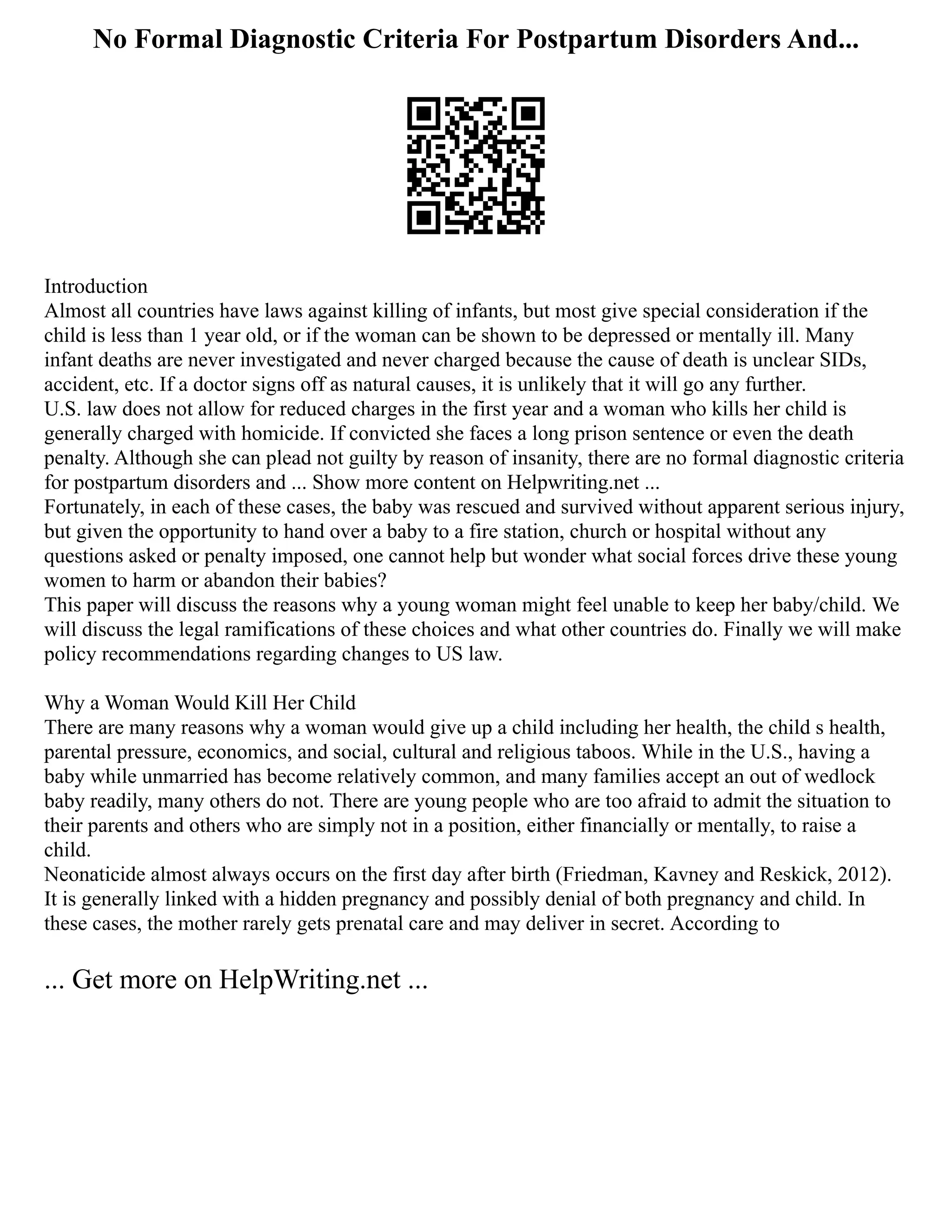No Formal Diagnostic Criteria For Postpartum Disorders And...
Introduction
Almost all countries have laws against killing of infants, but most give special consideration if the
child is less than 1 year old, or if the woman can be shown to be depressed or mentally ill. Many
infant deaths are never investigated and never charged because the cause of death is unclear SIDs,
accident, etc. If a doctor signs off as natural causes, it is unlikely that it will go any further.
U.S. law does not allow for reduced charges in the first year and a woman who kills her child is
generally charged with homicide. If convicted she faces a long prison sentence or even the death
penalty. Although she can plead not guilty by reason of insanity, there are no formal diagnostic criteria
for postpartum disorders and ... Show more content on Helpwriting.net ...
Fortunately, in each of these cases, the baby was rescued and survived without apparent serious injury,
but given the opportunity to hand over a baby to a fire station, church or hospital without any
questions asked or penalty imposed, one cannot help but wonder what social forces drive these young
women to harm or abandon their babies?
This paper will discuss the reasons why a young woman might feel unable to keep her baby/child. We
will discuss the legal ramifications of these choices and what other countries do. Finally we will make
policy recommendations regarding changes to US law.
Why a Woman Would Kill Her Child
There are many reasons why a woman would give up a child including her health, the child s health,
parental pressure, economics, and social, cultural and religious taboos. While in the U.S., having a
baby while unmarried has become relatively common, and many families accept an out of wedlock
baby readily, many others do not. There are young people who are too afraid to admit the situation to
their parents and others who are simply not in a position, either financially or mentally, to raise a
child.
Neonaticide almost always occurs on the first day after birth (Friedman, Kavney and Reskick, 2012).
It is generally linked with a hidden pregnancy and possibly denial of both pregnancy and child. In
these cases, the mother rarely gets prenatal care and may deliver in secret. According to
... Get more on HelpWriting.net ...
 