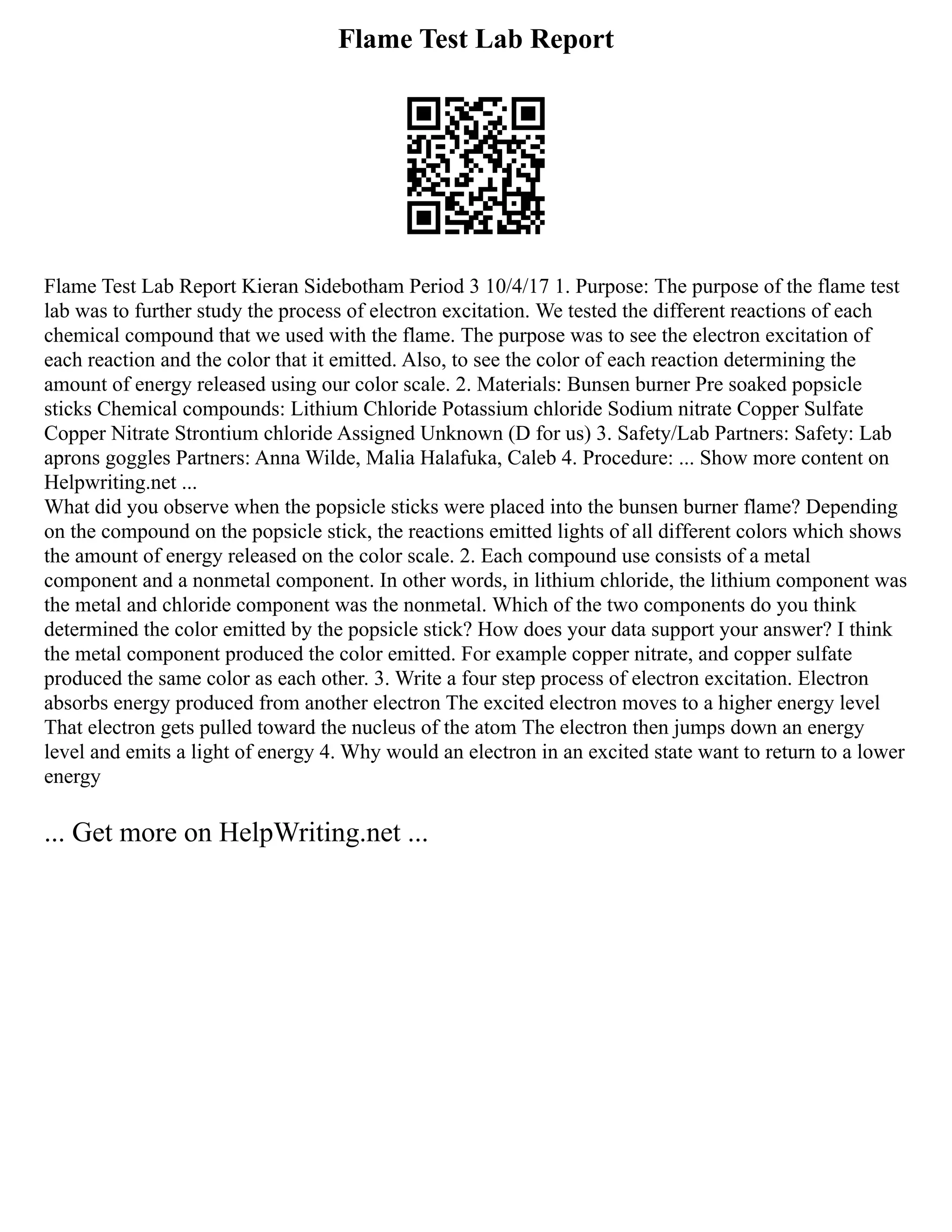 Flame Test Lab Report
Flame Test Lab Report Kieran Sidebotham Period 3 10/4/17 1. Purpose: The purpose of the flame test
lab was to further study the process of electron excitation. We tested the different reactions of each
chemical compound that we used with the flame. The purpose was to see the electron excitation of
each reaction and the color that it emitted. Also, to see the color of each reaction determining the
amount of energy released using our color scale. 2. Materials: Bunsen burner Pre soaked popsicle
sticks Chemical compounds: Lithium Chloride Potassium chloride Sodium nitrate Copper Sulfate
Copper Nitrate Strontium chloride Assigned Unknown (D for us) 3. Safety/Lab Partners: Safety: Lab
aprons goggles Partners: Anna Wilde, Malia Halafuka, Caleb 4. Procedure: ... Show more content on
Helpwriting.net ...
What did you observe when the popsicle sticks were placed into the bunsen burner flame? Depending
on the compound on the popsicle stick, the reactions emitted lights of all different colors which shows
the amount of energy released on the color scale. 2. Each compound use consists of a metal
component and a nonmetal component. In other words, in lithium chloride, the lithium component was
the metal and chloride component was the nonmetal. Which of the two components do you think
determined the color emitted by the popsicle stick? How does your data support your answer? I think
the metal component produced the color emitted. For example copper nitrate, and copper sulfate
produced the same color as each other. 3. Write a four step process of electron excitation. Electron
absorbs energy produced from another electron The excited electron moves to a higher energy level
That electron gets pulled toward the nucleus of the atom The electron then jumps down an energy
level and emits a light of energy 4. Why would an electron in an excited state want to return to a lower
energy
... Get more on HelpWriting.net ...
 