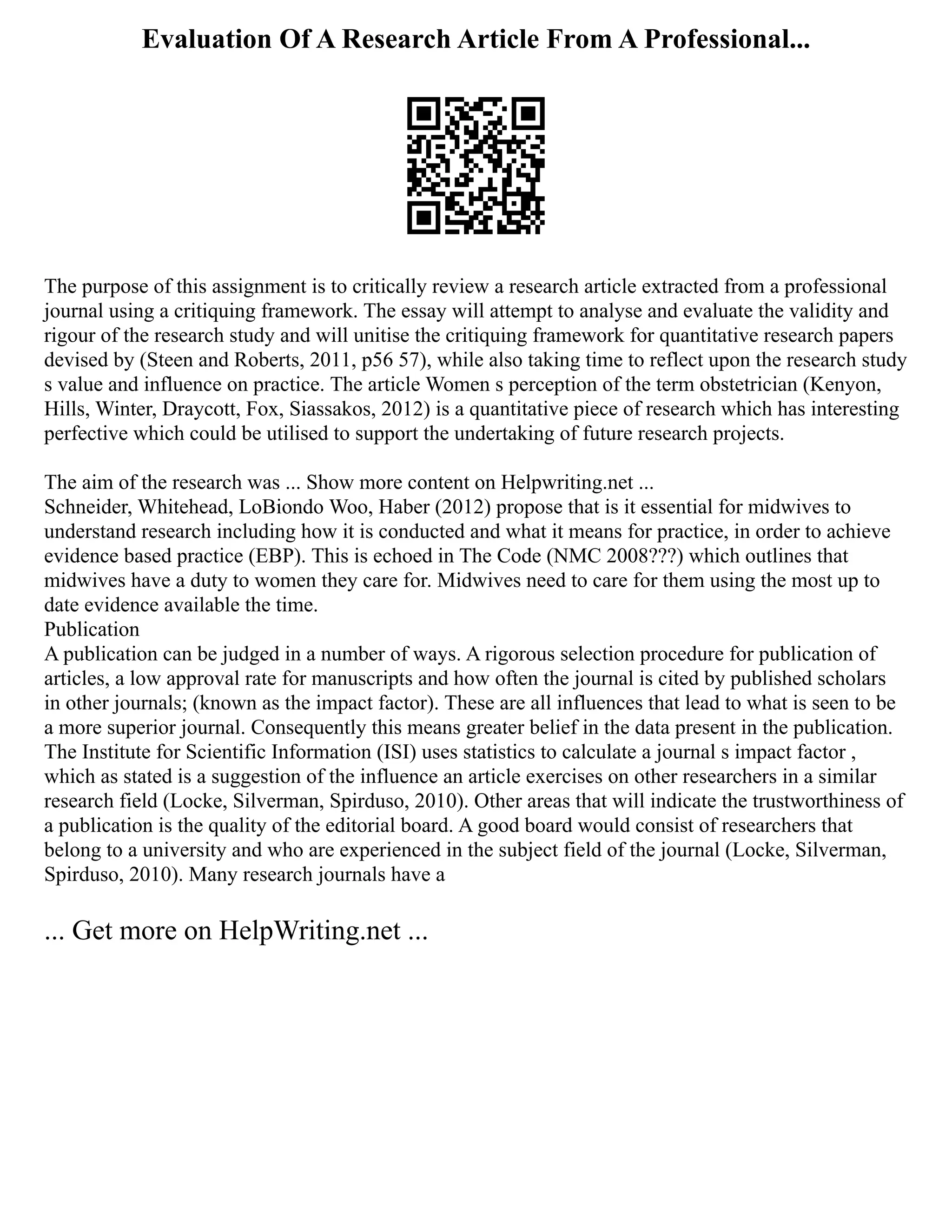 Evaluation Of A Research Article From A Professional...
The purpose of this assignment is to critically review a research article extracted from a professional
journal using a critiquing framework. The essay will attempt to analyse and evaluate the validity and
rigour of the research study and will unitise the critiquing framework for quantitative research papers
devised by (Steen and Roberts, 2011, p56 57), while also taking time to reflect upon the research study
s value and influence on practice. The article Women s perception of the term obstetrician (Kenyon,
Hills, Winter, Draycott, Fox, Siassakos, 2012) is a quantitative piece of research which has interesting
perfective which could be utilised to support the undertaking of future research projects.
The aim of the research was ... Show more content on Helpwriting.net ...
Schneider, Whitehead, LoBiondo Woo, Haber (2012) propose that is it essential for midwives to
understand research including how it is conducted and what it means for practice, in order to achieve
evidence based practice (EBP). This is echoed in The Code (NMC 2008???) which outlines that
midwives have a duty to women they care for. Midwives need to care for them using the most up to
date evidence available the time.
Publication
A publication can be judged in a number of ways. A rigorous selection procedure for publication of
articles, a low approval rate for manuscripts and how often the journal is cited by published scholars
in other journals; (known as the impact factor). These are all influences that lead to what is seen to be
a more superior journal. Consequently this means greater belief in the data present in the publication.
The Institute for Scientific Information (ISI) uses statistics to calculate a journal s impact factor ,
which as stated is a suggestion of the influence an article exercises on other researchers in a similar
research field (Locke, Silverman, Spirduso, 2010). Other areas that will indicate the trustworthiness of
a publication is the quality of the editorial board. A good board would consist of researchers that
belong to a university and who are experienced in the subject field of the journal (Locke, Silverman,
Spirduso, 2010). Many research journals have a
... Get more on HelpWriting.net ...
 