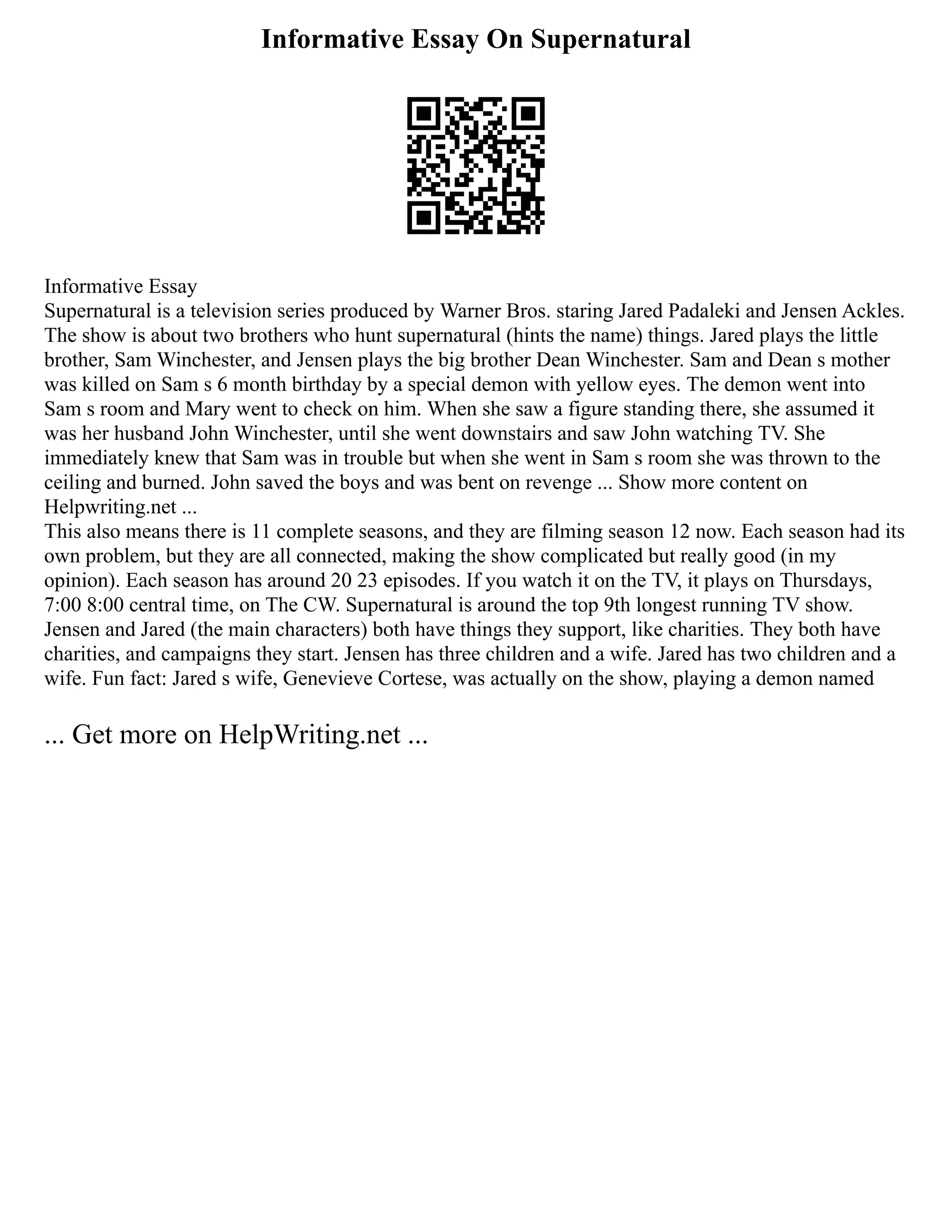 Informative Essay On Supernatural
Informative Essay
Supernatural is a television series produced by Warner Bros. staring Jared Padaleki and Jensen Ackles.
The show is about two brothers who hunt supernatural (hints the name) things. Jared plays the little
brother, Sam Winchester, and Jensen plays the big brother Dean Winchester. Sam and Dean s mother
was killed on Sam s 6 month birthday by a special demon with yellow eyes. The demon went into
Sam s room and Mary went to check on him. When she saw a figure standing there, she assumed it
was her husband John Winchester, until she went downstairs and saw John watching TV. She
immediately knew that Sam was in trouble but when she went in Sam s room she was thrown to the
ceiling and burned. John saved the boys and was bent on revenge ... Show more content on
Helpwriting.net ...
This also means there is 11 complete seasons, and they are filming season 12 now. Each season had its
own problem, but they are all connected, making the show complicated but really good (in my
opinion). Each season has around 20 23 episodes. If you watch it on the TV, it plays on Thursdays,
7:00 8:00 central time, on The CW. Supernatural is around the top 9th longest running TV show.
Jensen and Jared (the main characters) both have things they support, like charities. They both have
charities, and campaigns they start. Jensen has three children and a wife. Jared has two children and a
wife. Fun fact: Jared s wife, Genevieve Cortese, was actually on the show, playing a demon named
... Get more on HelpWriting.net ...
 