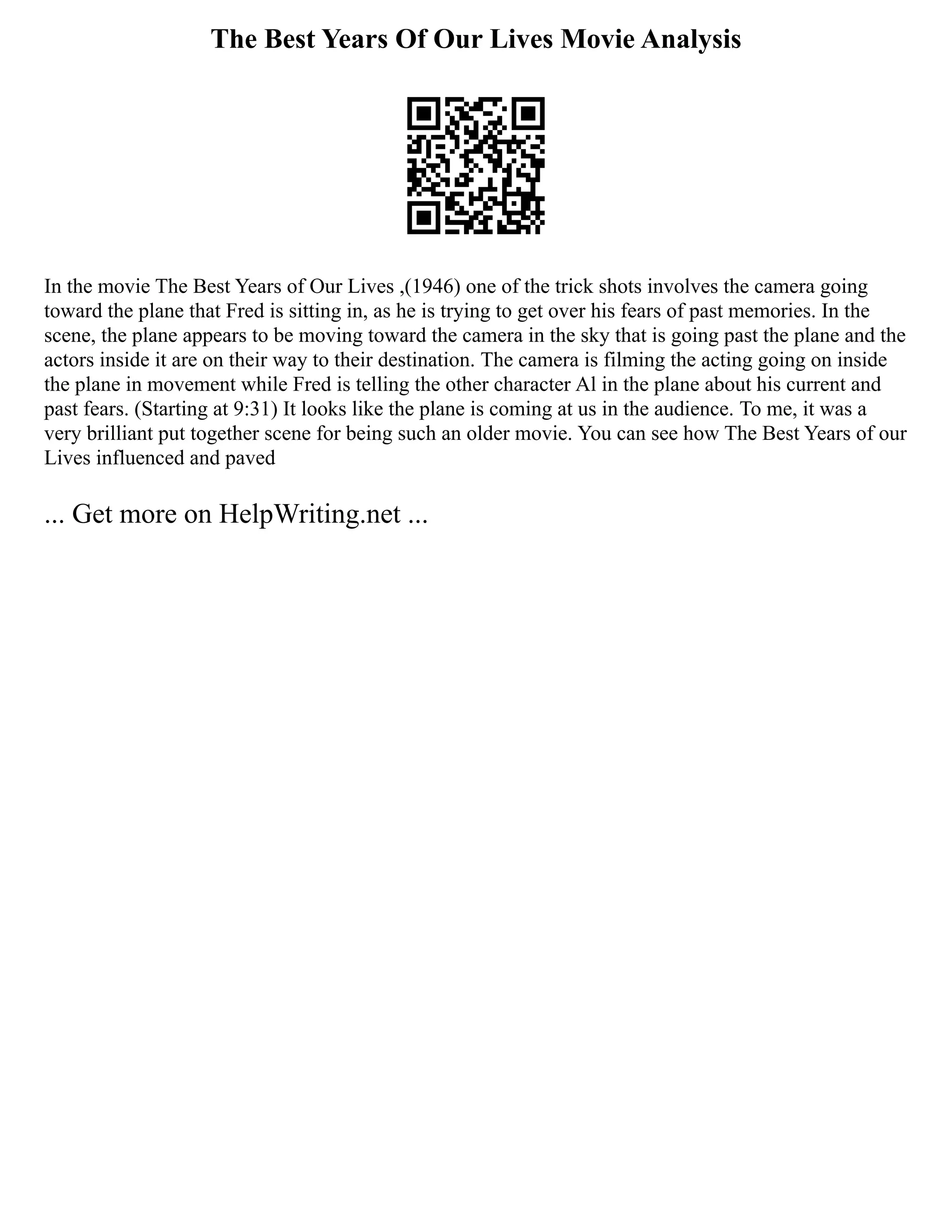 The Best Years Of Our Lives Movie Analysis
In the movie The Best Years of Our Lives ,(1946) one of the trick shots involves the camera going
toward the plane that Fred is sitting in, as he is trying to get over his fears of past memories. In the
scene, the plane appears to be moving toward the camera in the sky that is going past the plane and the
actors inside it are on their way to their destination. The camera is filming the acting going on inside
the plane in movement while Fred is telling the other character Al in the plane about his current and
past fears. (Starting at 9:31) It looks like the plane is coming at us in the audience. To me, it was a
very brilliant put together scene for being such an older movie. You can see how The Best Years of our
Lives influenced and paved
... Get more on HelpWriting.net ...
 