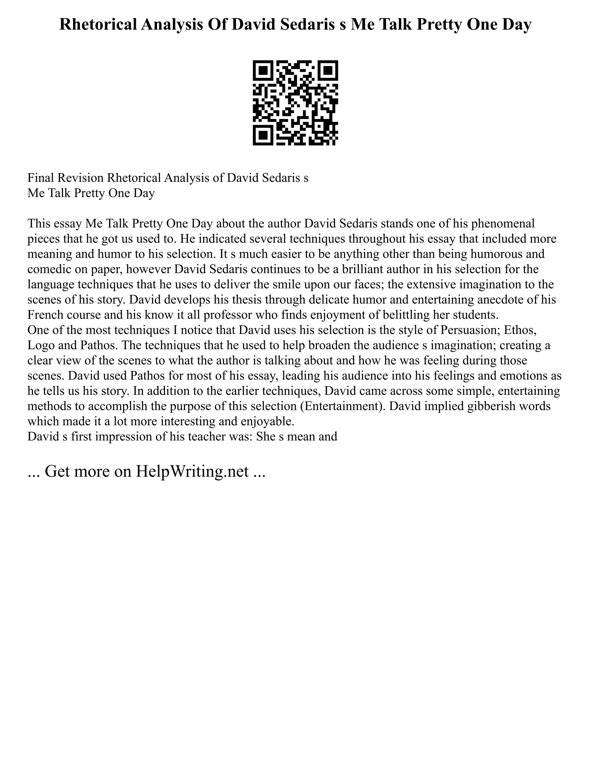 Rhetorical Analysis Of David Sedaris s Me Talk Pretty One Day
Final Revision Rhetorical Analysis of David Sedaris s
Me Talk Pretty One Day
This essay Me Talk Pretty One Day about the author David Sedaris stands one of his phenomenal
pieces that he got us used to. He indicated several techniques throughout his essay that included more
meaning and humor to his selection. It s much easier to be anything other than being humorous and
comedic on paper, however David Sedaris continues to be a brilliant author in his selection for the
language techniques that he uses to deliver the smile upon our faces; the extensive imagination to the
scenes of his story. David develops his thesis through delicate humor and entertaining anecdote of his
French course and his know it all professor who finds enjoyment of belittling her students.
One of the most techniques I notice that David uses his selection is the style of Persuasion; Ethos,
Logo and Pathos. The techniques that he used to help broaden the audience s imagination; creating a
clear view of the scenes to what the author is talking about and how he was feeling during those
scenes. David used Pathos for most of his essay, leading his audience into his feelings and emotions as
he tells us his story. In addition to the earlier techniques, David came across some simple, entertaining
methods to accomplish the purpose of this selection (Entertainment). David implied gibberish words
which made it a lot more interesting and enjoyable.
David s first impression of his teacher was: She s mean and
... Get more on HelpWriting.net ...
 