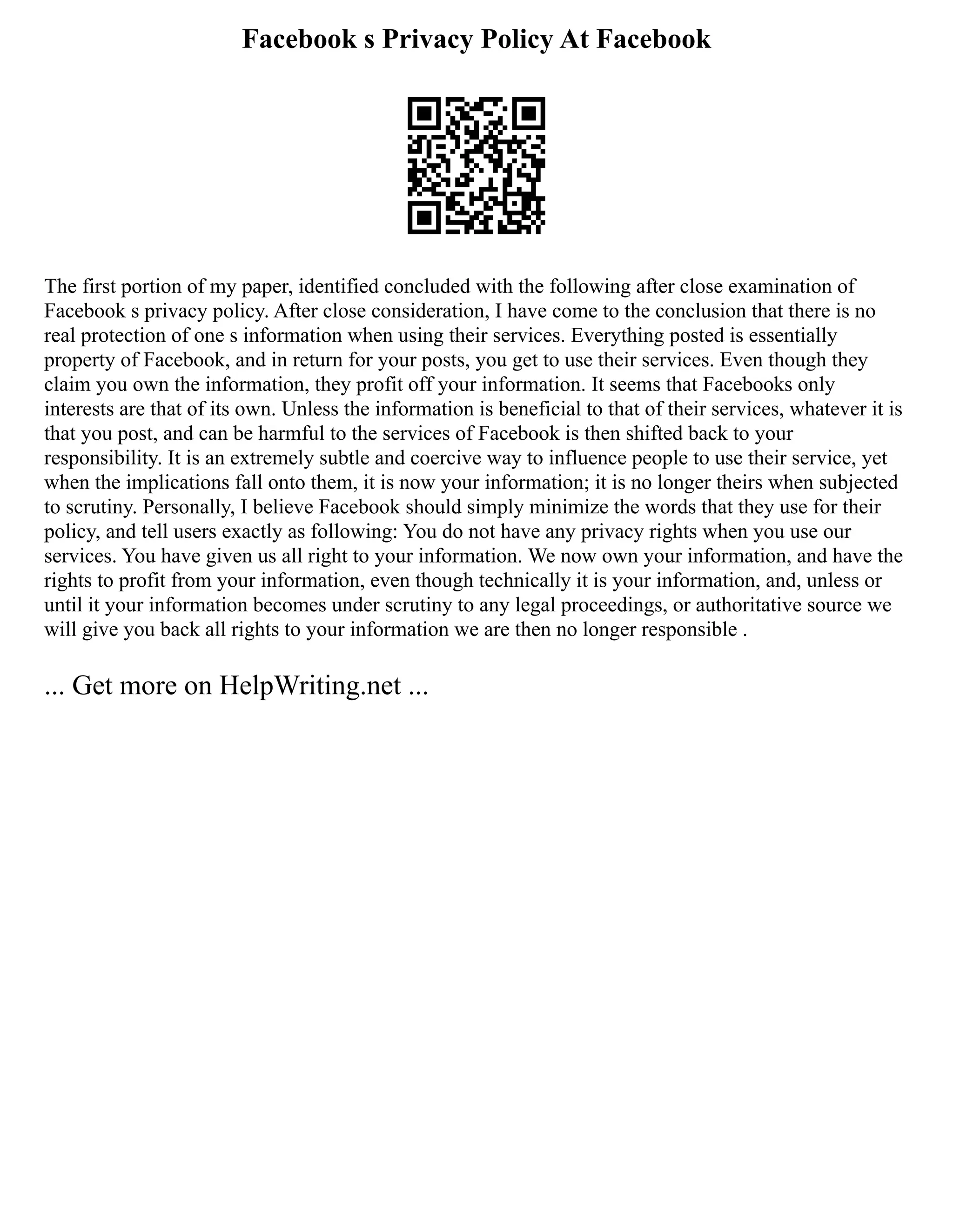 Facebook s Privacy Policy At Facebook
The first portion of my paper, identified concluded with the following after close examination of
Facebook s privacy policy. After close consideration, I have come to the conclusion that there is no
real protection of one s information when using their services. Everything posted is essentially
property of Facebook, and in return for your posts, you get to use their services. Even though they
claim you own the information, they profit off your information. It seems that Facebooks only
interests are that of its own. Unless the information is beneficial to that of their services, whatever it is
that you post, and can be harmful to the services of Facebook is then shifted back to your
responsibility. It is an extremely subtle and coercive way to influence people to use their service, yet
when the implications fall onto them, it is now your information; it is no longer theirs when subjected
to scrutiny. Personally, I believe Facebook should simply minimize the words that they use for their
policy, and tell users exactly as following: You do not have any privacy rights when you use our
services. You have given us all right to your information. We now own your information, and have the
rights to profit from your information, even though technically it is your information, and, unless or
until it your information becomes under scrutiny to any legal proceedings, or authoritative source we
will give you back all rights to your information we are then no longer responsible .
... Get more on HelpWriting.net ...
 