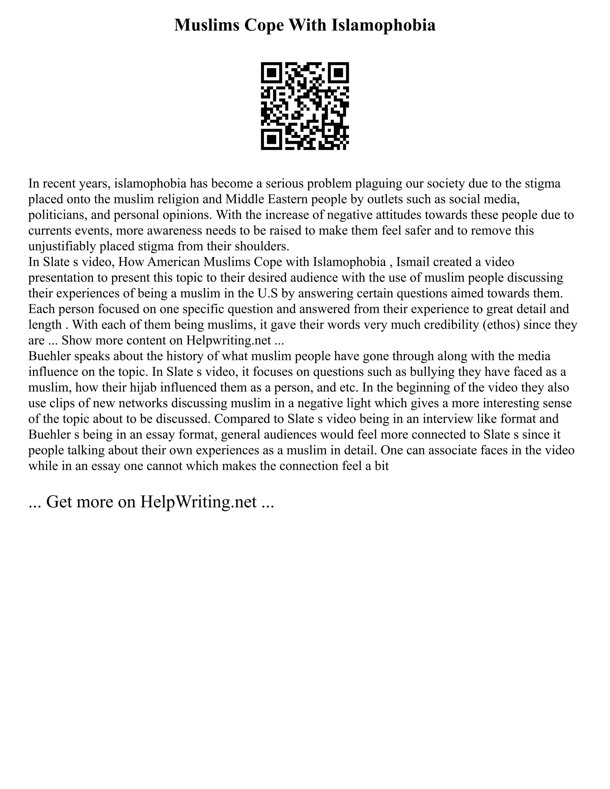 Muslims Cope With Islamophobia
In recent years, islamophobia has become a serious problem plaguing our society due to the stigma
placed onto the muslim religion and Middle Eastern people by outlets such as social media,
politicians, and personal opinions. With the increase of negative attitudes towards these people due to
currents events, more awareness needs to be raised to make them feel safer and to remove this
unjustifiably placed stigma from their shoulders.
In Slate s video, How American Muslims Cope with Islamophobia , Ismail created a video
presentation to present this topic to their desired audience with the use of muslim people discussing
their experiences of being a muslim in the U.S by answering certain questions aimed towards them.
Each person focused on one specific question and answered from their experience to great detail and
length . With each of them being muslims, it gave their words very much credibility (ethos) since they
are ... Show more content on Helpwriting.net ...
Buehler speaks about the history of what muslim people have gone through along with the media
influence on the topic. In Slate s video, it focuses on questions such as bullying they have faced as a
muslim, how their hijab influenced them as a person, and etc. In the beginning of the video they also
use clips of new networks discussing muslim in a negative light which gives a more interesting sense
of the topic about to be discussed. Compared to Slate s video being in an interview like format and
Buehler s being in an essay format, general audiences would feel more connected to Slate s since it
people talking about their own experiences as a muslim in detail. One can associate faces in the video
while in an essay one cannot which makes the connection feel a bit
... Get more on HelpWriting.net ...
 