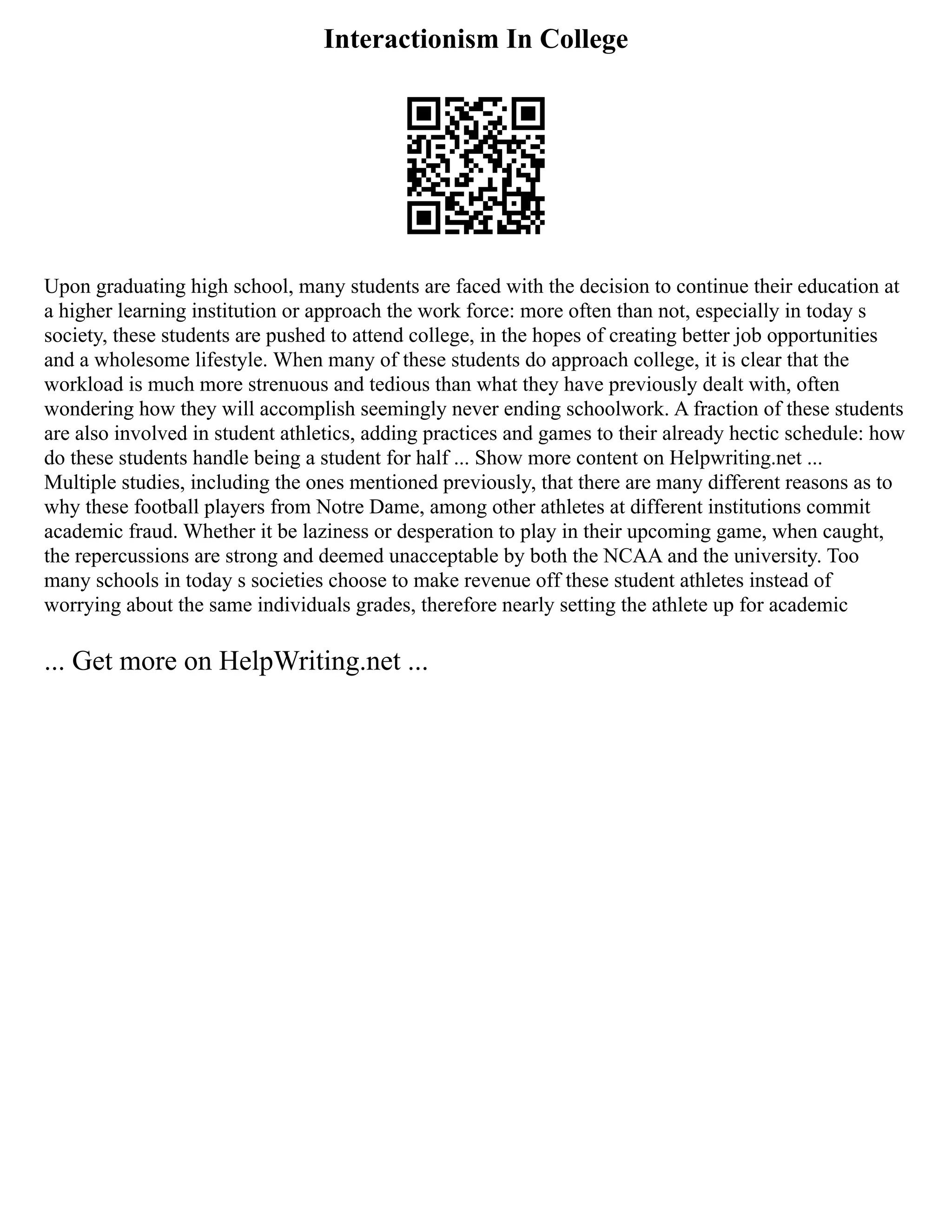 Interactionism In College
Upon graduating high school, many students are faced with the decision to continue their education at
a higher learning institution or approach the work force: more often than not, especially in today s
society, these students are pushed to attend college, in the hopes of creating better job opportunities
and a wholesome lifestyle. When many of these students do approach college, it is clear that the
workload is much more strenuous and tedious than what they have previously dealt with, often
wondering how they will accomplish seemingly never ending schoolwork. A fraction of these students
are also involved in student athletics, adding practices and games to their already hectic schedule: how
do these students handle being a student for half ... Show more content on Helpwriting.net ...
Multiple studies, including the ones mentioned previously, that there are many different reasons as to
why these football players from Notre Dame, among other athletes at different institutions commit
academic fraud. Whether it be laziness or desperation to play in their upcoming game, when caught,
the repercussions are strong and deemed unacceptable by both the NCAA and the university. Too
many schools in today s societies choose to make revenue off these student athletes instead of
worrying about the same individuals grades, therefore nearly setting the athlete up for academic
... Get more on HelpWriting.net ...
 