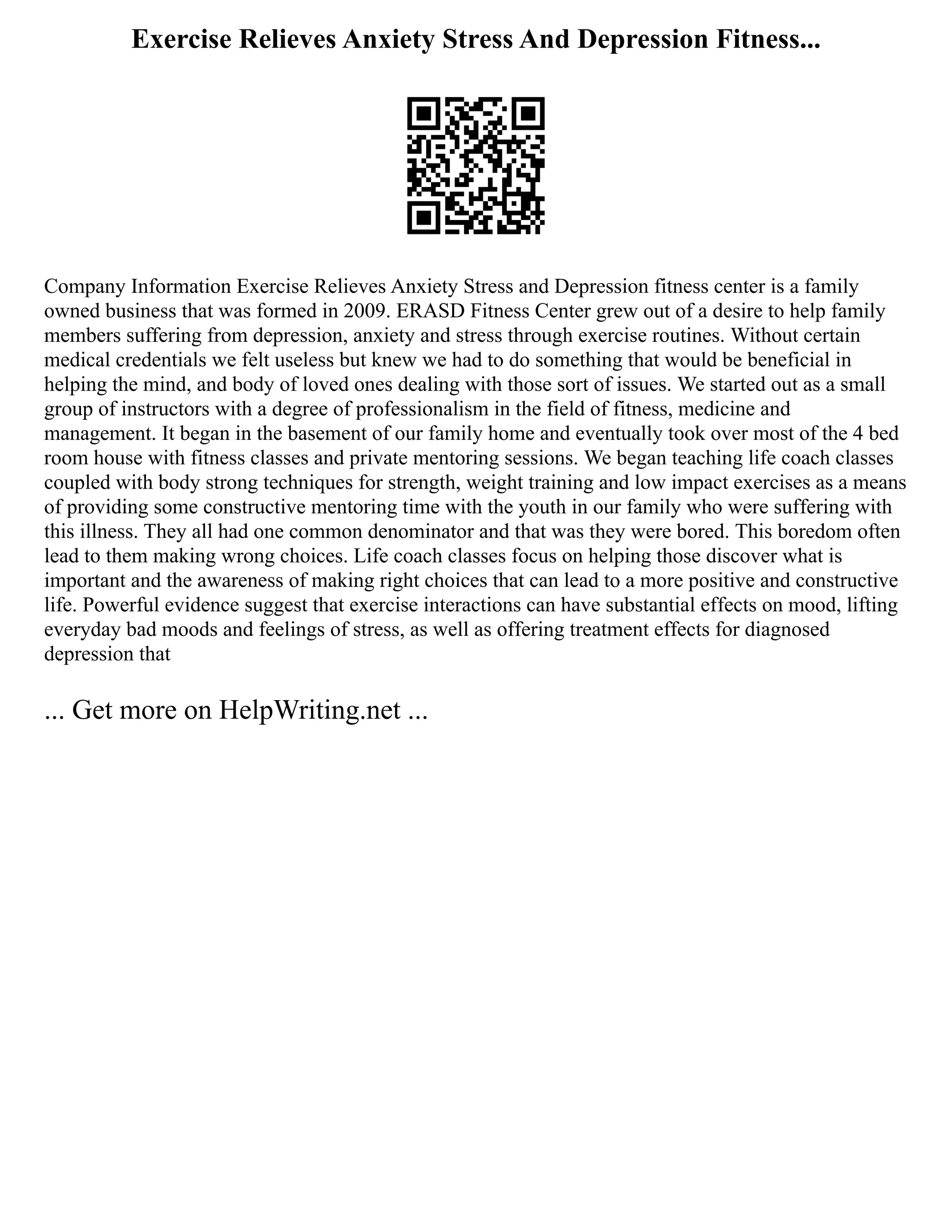 Exercise Relieves Anxiety Stress And Depression Fitness...
Company Information Exercise Relieves Anxiety Stress and Depression fitness center is a family
owned business that was formed in 2009. ERASD Fitness Center grew out of a desire to help family
members suffering from depression, anxiety and stress through exercise routines. Without certain
medical credentials we felt useless but knew we had to do something that would be beneficial in
helping the mind, and body of loved ones dealing with those sort of issues. We started out as a small
group of instructors with a degree of professionalism in the field of fitness, medicine and
management. It began in the basement of our family home and eventually took over most of the 4 bed
room house with fitness classes and private mentoring sessions. We began teaching life coach classes
coupled with body strong techniques for strength, weight training and low impact exercises as a means
of providing some constructive mentoring time with the youth in our family who were suffering with
this illness. They all had one common denominator and that was they were bored. This boredom often
lead to them making wrong choices. Life coach classes focus on helping those discover what is
important and the awareness of making right choices that can lead to a more positive and constructive
life. Powerful evidence suggest that exercise interactions can have substantial effects on mood, lifting
everyday bad moods and feelings of stress, as well as offering treatment effects for diagnosed
depression that
... Get more on HelpWriting.net ...
 