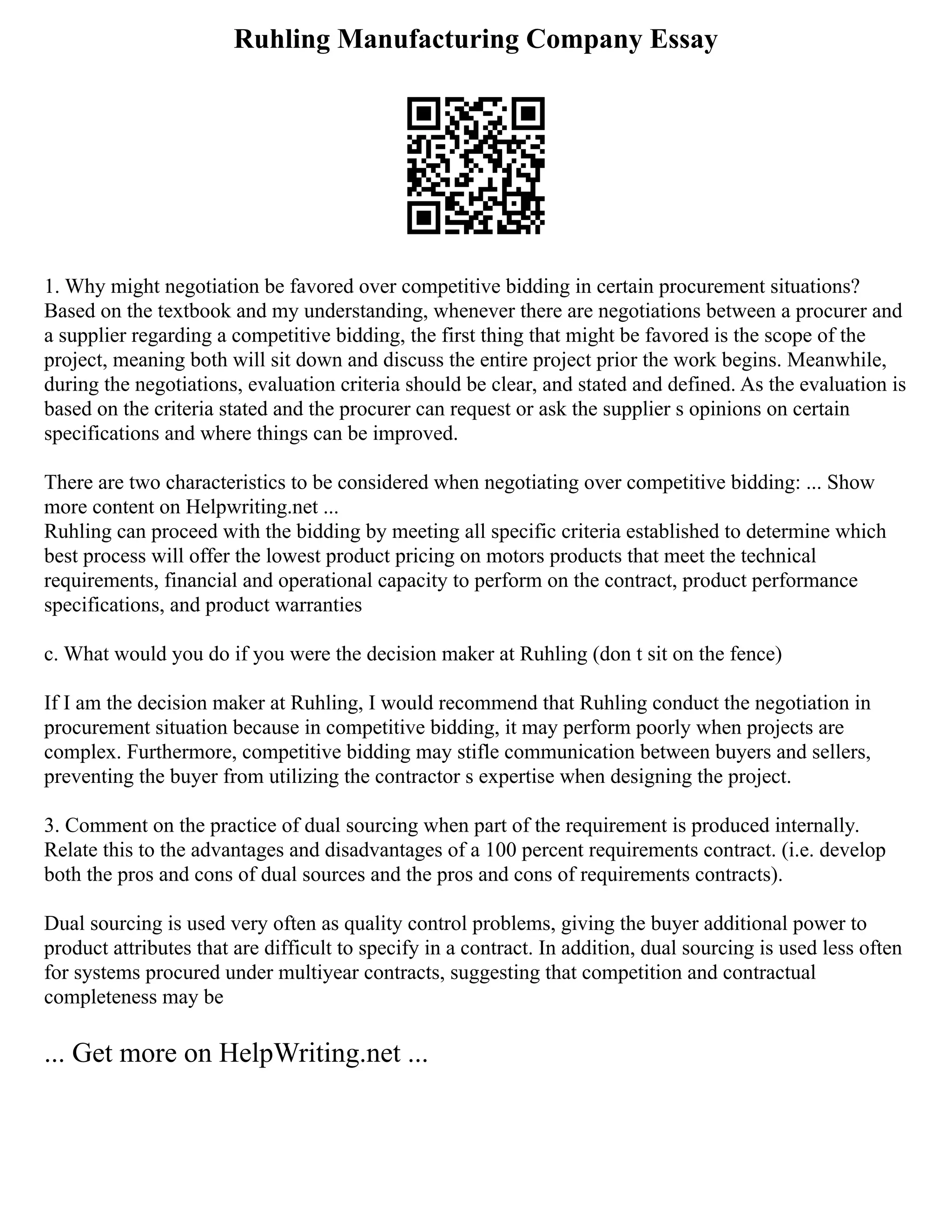 Ruhling Manufacturing Company Essay
1. Why might negotiation be favored over competitive bidding in certain procurement situations?
Based on the textbook and my understanding, whenever there are negotiations between a procurer and
a supplier regarding a competitive bidding, the first thing that might be favored is the scope of the
project, meaning both will sit down and discuss the entire project prior the work begins. Meanwhile,
during the negotiations, evaluation criteria should be clear, and stated and defined. As the evaluation is
based on the criteria stated and the procurer can request or ask the supplier s opinions on certain
specifications and where things can be improved.
There are two characteristics to be considered when negotiating over competitive bidding: ... Show
more content on Helpwriting.net ...
Ruhling can proceed with the bidding by meeting all specific criteria established to determine which
best process will offer the lowest product pricing on motors products that meet the technical
requirements, financial and operational capacity to perform on the contract, product performance
specifications, and product warranties
c. What would you do if you were the decision maker at Ruhling (don t sit on the fence)
If I am the decision maker at Ruhling, I would recommend that Ruhling conduct the negotiation in
procurement situation because in competitive bidding, it may perform poorly when projects are
complex. Furthermore, competitive bidding may stifle communication between buyers and sellers,
preventing the buyer from utilizing the contractor s expertise when designing the project.
3. Comment on the practice of dual sourcing when part of the requirement is produced internally.
Relate this to the advantages and disadvantages of a 100 percent requirements contract. (i.e. develop
both the pros and cons of dual sources and the pros and cons of requirements contracts).
Dual sourcing is used very often as quality control problems, giving the buyer additional power to
product attributes that are difficult to specify in a contract. In addition, dual sourcing is used less often
for systems procured under multiyear contracts, suggesting that competition and contractual
completeness may be
... Get more on HelpWriting.net ...
 