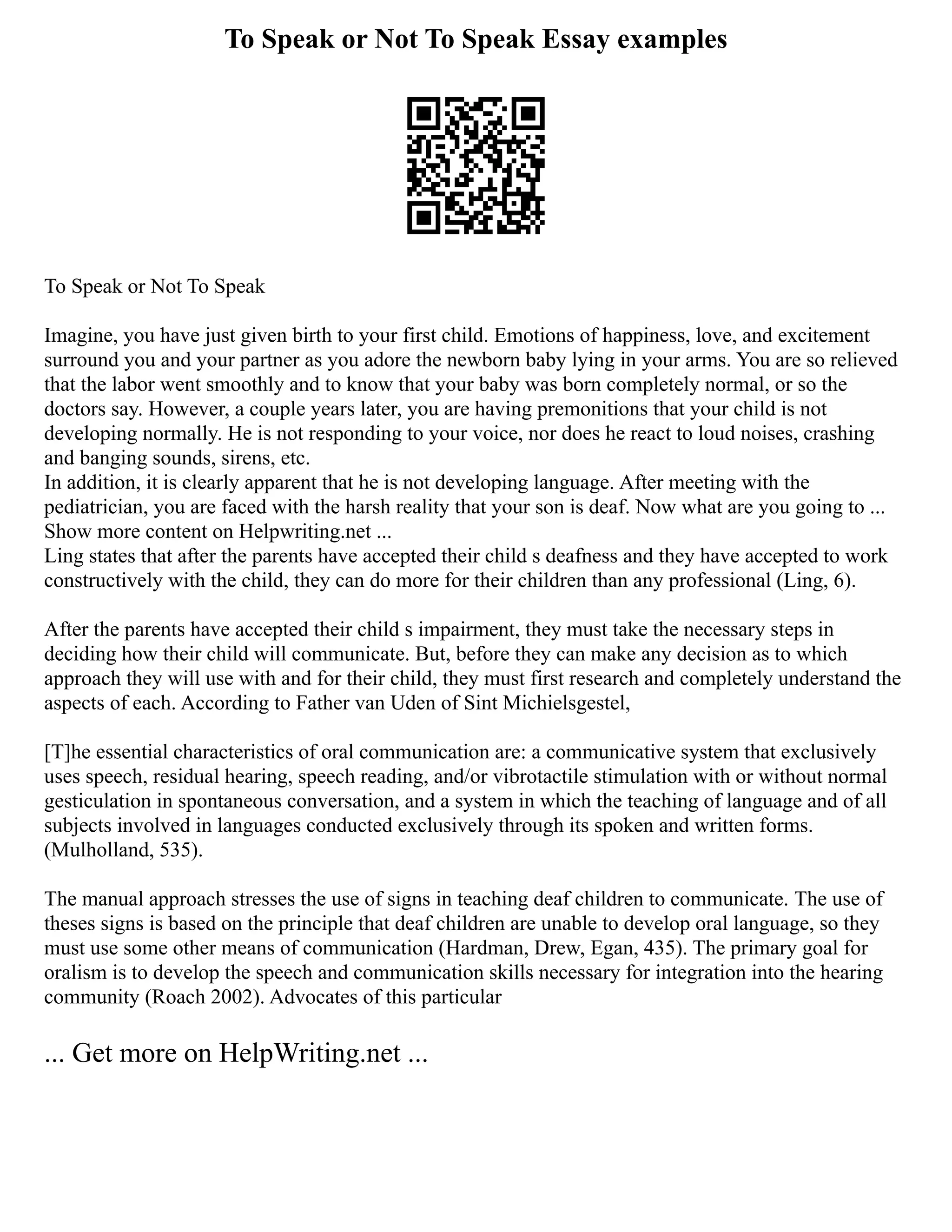 To Speak or Not To Speak Essay examples
To Speak or Not To Speak
Imagine, you have just given birth to your first child. Emotions of happiness, love, and excitement
surround you and your partner as you adore the newborn baby lying in your arms. You are so relieved
that the labor went smoothly and to know that your baby was born completely normal, or so the
doctors say. However, a couple years later, you are having premonitions that your child is not
developing normally. He is not responding to your voice, nor does he react to loud noises, crashing
and banging sounds, sirens, etc.
In addition, it is clearly apparent that he is not developing language. After meeting with the
pediatrician, you are faced with the harsh reality that your son is deaf. Now what are you going to ...
Show more content on Helpwriting.net ...
Ling states that after the parents have accepted their child s deafness and they have accepted to work
constructively with the child, they can do more for their children than any professional (Ling, 6).
After the parents have accepted their child s impairment, they must take the necessary steps in
deciding how their child will communicate. But, before they can make any decision as to which
approach they will use with and for their child, they must first research and completely understand the
aspects of each. According to Father van Uden of Sint Michielsgestel,
[T]he essential characteristics of oral communication are: a communicative system that exclusively
uses speech, residual hearing, speech reading, and/or vibrotactile stimulation with or without normal
gesticulation in spontaneous conversation, and a system in which the teaching of language and of all
subjects involved in languages conducted exclusively through its spoken and written forms.
(Mulholland, 535).
The manual approach stresses the use of signs in teaching deaf children to communicate. The use of
theses signs is based on the principle that deaf children are unable to develop oral language, so they
must use some other means of communication (Hardman, Drew, Egan, 435). The primary goal for
oralism is to develop the speech and communication skills necessary for integration into the hearing
community (Roach 2002). Advocates of this particular
... Get more on HelpWriting.net ...
 