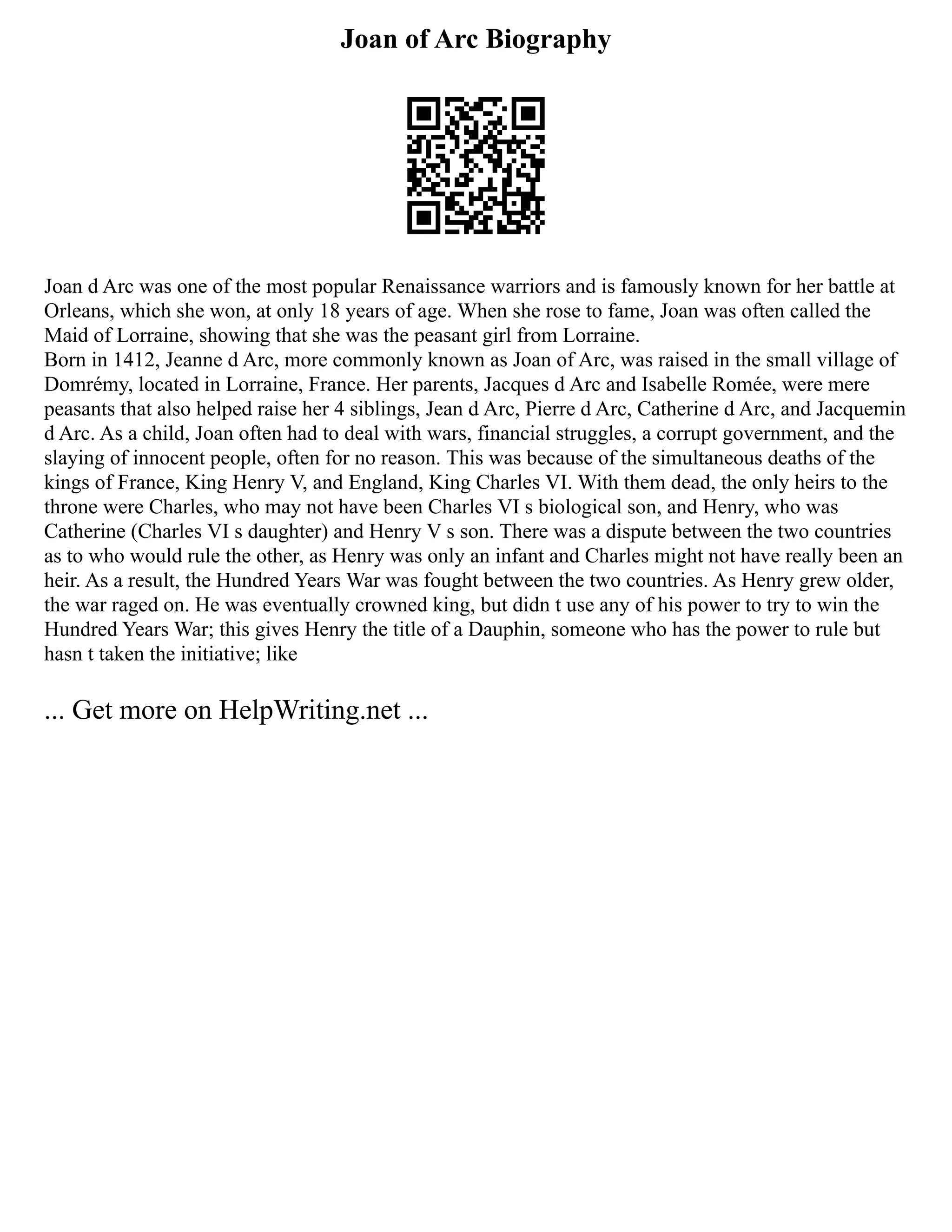 Joan of Arc Biography
Joan d Arc was one of the most popular Renaissance warriors and is famously known for her battle at
Orleans, which she won, at only 18 years of age. When she rose to fame, Joan was often called the
Maid of Lorraine, showing that she was the peasant girl from Lorraine.
Born in 1412, Jeanne d Arc, more commonly known as Joan of Arc, was raised in the small village of
Domrémy, located in Lorraine, France. Her parents, Jacques d Arc and Isabelle Romée, were mere
peasants that also helped raise her 4 siblings, Jean d Arc, Pierre d Arc, Catherine d Arc, and Jacquemin
d Arc. As a child, Joan often had to deal with wars, financial struggles, a corrupt government, and the
slaying of innocent people, often for no reason. This was because of the simultaneous deaths of the
kings of France, King Henry V, and England, King Charles VI. With them dead, the only heirs to the
throne were Charles, who may not have been Charles VI s biological son, and Henry, who was
Catherine (Charles VI s daughter) and Henry V s son. There was a dispute between the two countries
as to who would rule the other, as Henry was only an infant and Charles might not have really been an
heir. As a result, the Hundred Years War was fought between the two countries. As Henry grew older,
the war raged on. He was eventually crowned king, but didn t use any of his power to try to win the
Hundred Years War; this gives Henry the title of a Dauphin, someone who has the power to rule but
hasn t taken the initiative; like
... Get more on HelpWriting.net ...
 