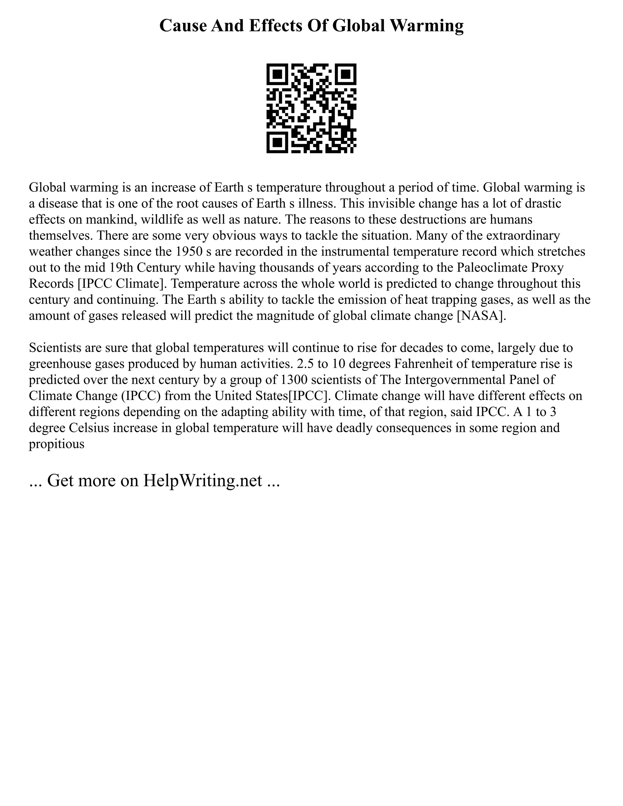 Cause And Effects Of Global Warming
Global warming is an increase of Earth s temperature throughout a period of time. Global warming is
a disease that is one of the root causes of Earth s illness. This invisible change has a lot of drastic
effects on mankind, wildlife as well as nature. The reasons to these destructions are humans
themselves. There are some very obvious ways to tackle the situation. Many of the extraordinary
weather changes since the 1950 s are recorded in the instrumental temperature record which stretches
out to the mid 19th Century while having thousands of years according to the Paleoclimate Proxy
Records [IPCC Climate]. Temperature across the whole world is predicted to change throughout this
century and continuing. The Earth s ability to tackle the emission of heat trapping gases, as well as the
amount of gases released will predict the magnitude of global climate change [NASA].
Scientists are sure that global temperatures will continue to rise for decades to come, largely due to
greenhouse gases produced by human activities. 2.5 to 10 degrees Fahrenheit of temperature rise is
predicted over the next century by a group of 1300 scientists of The Intergovernmental Panel of
Climate Change (IPCC) from the United States[IPCC]. Climate change will have different effects on
different regions depending on the adapting ability with time, of that region, said IPCC. A 1 to 3
degree Celsius increase in global temperature will have deadly consequences in some region and
propitious
... Get more on HelpWriting.net ...
 