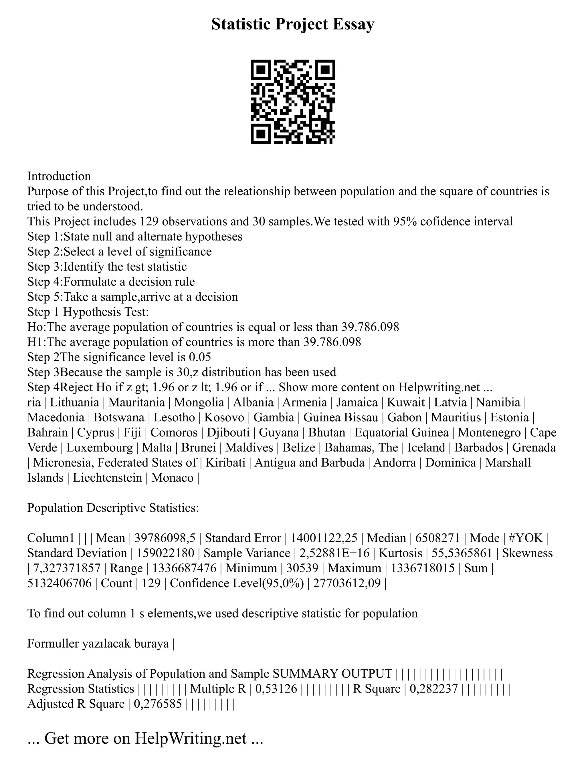 Statistic Project Essay
Introduction
Purpose of this Project,to find out the releationship between population and the square of countries is
tried to be understood.
This Project includes 129 observations and 30 samples.We tested with 95% cofidence interval
Step 1:State null and alternate hypotheses
Step 2:Select a level of significance
Step 3:Identify the test statistic
Step 4:Formulate a decision rule
Step 5:Take a sample,arrive at a decision
Step 1 Hypothesis Test:
Ho:The average population of countries is equal or less than 39.786.098
H1:The average population of countries is more than 39.786.098
Step 2The significance level is 0.05
Step 3Because the sample is 30,z distribution has been used
Step 4Reject Ho if z gt; 1.96 or z lt; 1.96 or if ... Show more content on Helpwriting.net ...
ria | Lithuania | Mauritania | Mongolia | Albania | Armenia | Jamaica | Kuwait | Latvia | Namibia |
Macedonia | Botswana | Lesotho | Kosovo | Gambia | Guinea Bissau | Gabon | Mauritius | Estonia |
Bahrain | Cyprus | Fiji | Comoros | Djibouti | Guyana | Bhutan | Equatorial Guinea | Montenegro | Cape
Verde | Luxembourg | Malta | Brunei | Maldives | Belize | Bahamas, The | Iceland | Barbados | Grenada
| Micronesia, Federated States of | Kiribati | Antigua and Barbuda | Andorra | Dominica | Marshall
Islands | Liechtenstein | Monaco |
Population Descriptive Statistics:
Column1 | | | Mean | 39786098,5 | Standard Error | 14001122,25 | Median | 6508271 | Mode | #YOK |
Standard Deviation | 159022180 | Sample Variance | 2,52881E+16 | Kurtosis | 55,5365861 | Skewness
| 7,327371857 | Range | 1336687476 | Minimum | 30539 | Maximum | 1336718015 | Sum |
5132406706 | Count | 129 | Confidence Level(95,0%) | 27703612,09 |
To find out column 1 s elements,we used descriptive statistic for population
Formuller yazılacak buraya |
Regression Analysis of Population and Sample SUMMARY OUTPUT | | | | | | | | | | | | | | | | | | |
Regression Statistics | | | | | | | | | Multiple R | 0,53126 | | | | | | | | | R Square | 0,282237 | | | | | | | | |
Adjusted R Square | 0,276585 | | | | | | | | |
... Get more on HelpWriting.net ...
 