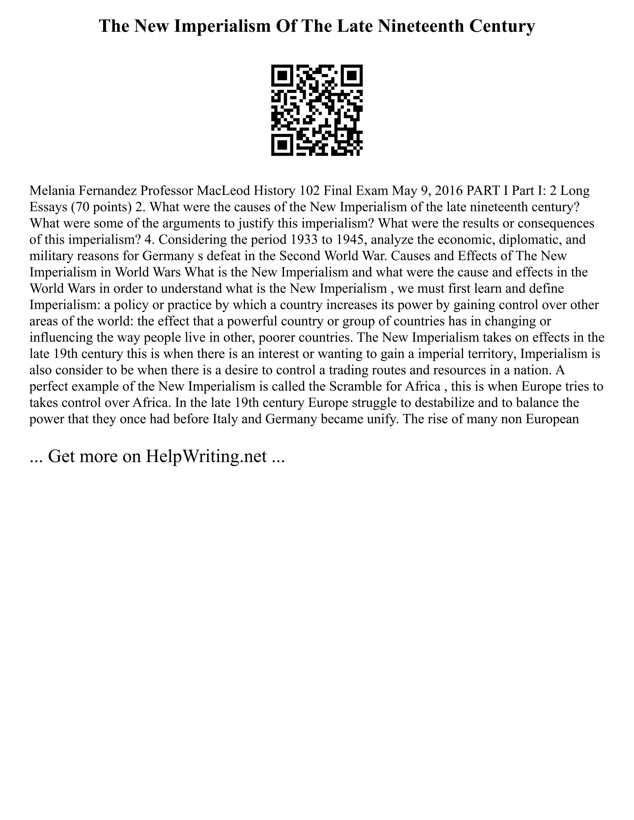 The New Imperialism Of The Late Nineteenth Century
Melania Fernandez Professor MacLeod History 102 Final Exam May 9, 2016 PART I Part I: 2 Long
Essays (70 points) 2. What were the causes of the New Imperialism of the late nineteenth century?
What were some of the arguments to justify this imperialism? What were the results or consequences
of this imperialism? 4. Considering the period 1933 to 1945, analyze the economic, diplomatic, and
military reasons for Germany s defeat in the Second World War. Causes and Effects of The New
Imperialism in World Wars What is the New Imperialism and what were the cause and effects in the
World Wars in order to understand what is the New Imperialism , we must first learn and define
Imperialism: a policy or practice by which a country increases its power by gaining control over other
areas of the world: the effect that a powerful country or group of countries has in changing or
influencing the way people live in other, poorer countries. The New Imperialism takes on effects in the
late 19th century this is when there is an interest or wanting to gain a imperial territory, Imperialism is
also consider to be when there is a desire to control a trading routes and resources in a nation. A
perfect example of the New Imperialism is called the Scramble for Africa , this is when Europe tries to
takes control over Africa. In the late 19th century Europe struggle to destabilize and to balance the
power that they once had before Italy and Germany became unify. The rise of many non European
... Get more on HelpWriting.net ...
 