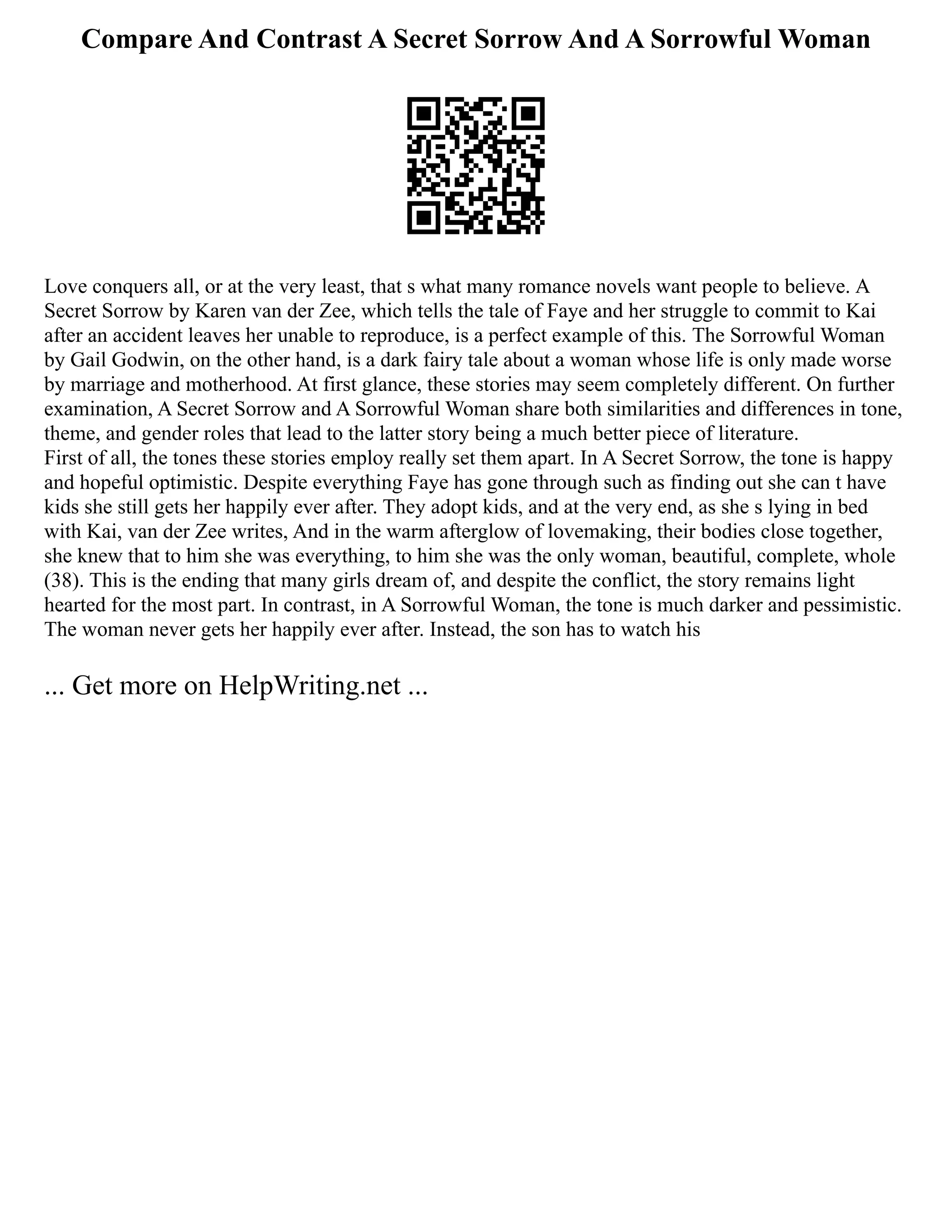 Compare And Contrast A Secret Sorrow And A Sorrowful Woman
Love conquers all, or at the very least, that s what many romance novels want people to believe. A
Secret Sorrow by Karen van der Zee, which tells the tale of Faye and her struggle to commit to Kai
after an accident leaves her unable to reproduce, is a perfect example of this. The Sorrowful Woman
by Gail Godwin, on the other hand, is a dark fairy tale about a woman whose life is only made worse
by marriage and motherhood. At first glance, these stories may seem completely different. On further
examination, A Secret Sorrow and A Sorrowful Woman share both similarities and differences in tone,
theme, and gender roles that lead to the latter story being a much better piece of literature.
First of all, the tones these stories employ really set them apart. In A Secret Sorrow, the tone is happy
and hopeful optimistic. Despite everything Faye has gone through such as finding out she can t have
kids she still gets her happily ever after. They adopt kids, and at the very end, as she s lying in bed
with Kai, van der Zee writes, And in the warm afterglow of lovemaking, their bodies close together,
she knew that to him she was everything, to him she was the only woman, beautiful, complete, whole
(38). This is the ending that many girls dream of, and despite the conflict, the story remains light
hearted for the most part. In contrast, in A Sorrowful Woman, the tone is much darker and pessimistic.
The woman never gets her happily ever after. Instead, the son has to watch his
... Get more on HelpWriting.net ...
 