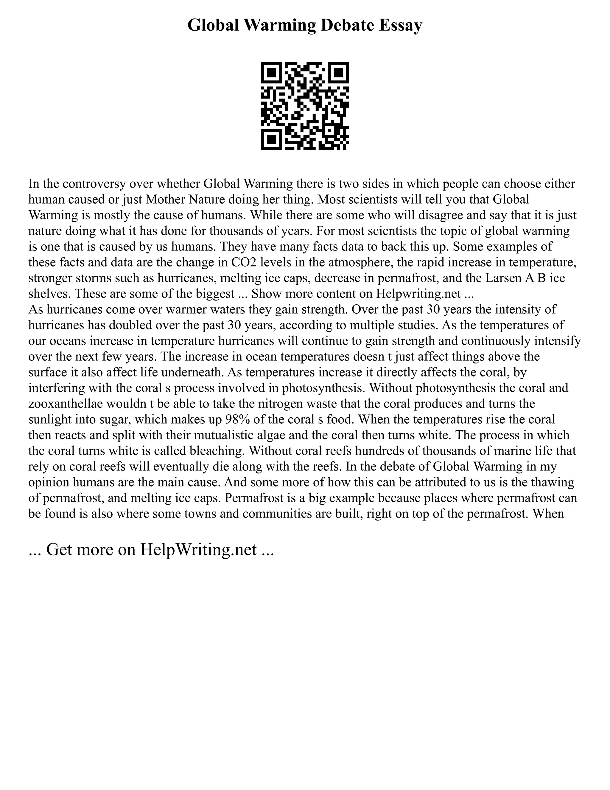 Global Warming Debate Essay
In the controversy over whether Global Warming there is two sides in which people can choose either
human caused or just Mother Nature doing her thing. Most scientists will tell you that Global
Warming is mostly the cause of humans. While there are some who will disagree and say that it is just
nature doing what it has done for thousands of years. For most scientists the topic of global warming
is one that is caused by us humans. They have many facts data to back this up. Some examples of
these facts and data are the change in CO2 levels in the atmosphere, the rapid increase in temperature,
stronger storms such as hurricanes, melting ice caps, decrease in permafrost, and the Larsen A B ice
shelves. These are some of the biggest ... Show more content on Helpwriting.net ...
As hurricanes come over warmer waters they gain strength. Over the past 30 years the intensity of
hurricanes has doubled over the past 30 years, according to multiple studies. As the temperatures of
our oceans increase in temperature hurricanes will continue to gain strength and continuously intensify
over the next few years. The increase in ocean temperatures doesn t just affect things above the
surface it also affect life underneath. As temperatures increase it directly affects the coral, by
interfering with the coral s process involved in photosynthesis. Without photosynthesis the coral and
zooxanthellae wouldn t be able to take the nitrogen waste that the coral produces and turns the
sunlight into sugar, which makes up 98% of the coral s food. When the temperatures rise the coral
then reacts and split with their mutualistic algae and the coral then turns white. The process in which
the coral turns white is called bleaching. Without coral reefs hundreds of thousands of marine life that
rely on coral reefs will eventually die along with the reefs. In the debate of Global Warming in my
opinion humans are the main cause. And some more of how this can be attributed to us is the thawing
of permafrost, and melting ice caps. Permafrost is a big example because places where permafrost can
be found is also where some towns and communities are built, right on top of the permafrost. When
... Get more on HelpWriting.net ...
 