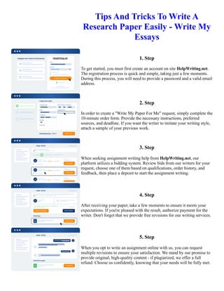 Tips And Tricks To Write A
Research Paper Easily - Write My
Essays
1. Step
To get started, you must first create an account on site HelpWriting.net.
The registration process is quick and simple, taking just a few moments.
During this process, you will need to provide a password and a valid email
address.
2. Step
In order to create a "Write My Paper For Me" request, simply complete the
10-minute order form. Provide the necessary instructions, preferred
sources, and deadline. If you want the writer to imitate your writing style,
attach a sample of your previous work.
3. Step
When seeking assignment writing help from HelpWriting.net, our
platform utilizes a bidding system. Review bids from our writers for your
request, choose one of them based on qualifications, order history, and
feedback, then place a deposit to start the assignment writing.
4. Step
After receiving your paper, take a few moments to ensure it meets your
expectations. If you're pleased with the result, authorize payment for the
writer. Don't forget that we provide free revisions for our writing services.
5. Step
When you opt to write an assignment online with us, you can request
multiple revisions to ensure your satisfaction. We stand by our promise to
provide original, high-quality content - if plagiarized, we offer a full
refund. Choose us confidently, knowing that your needs will be fully met.
Tips And Tricks To Write A Research Paper Easily - Write My Essays Tips And Tricks To Write A Research Paper
Easily - Write My Essays
 