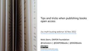 Tips and tricks when publishing books
open access
Jisc myth busting webinar 16 Nov 2022
https://beta.jisc.ac.uk/events/open-access-books-myth-busting-two-quality-and-prestige
Niels Stern, OAPEN Foundation
@nielsstern | @OAPENBooks | @DOABooks
This presentation is licensed under a Creative
Commons Attribution 4.0 International license
 