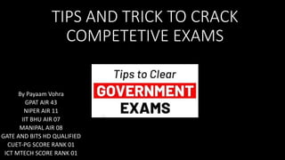 TIPS AND TRICK TO CRACK
COMPETETIVE EXAMS
By Payaam Vohra
GPAT AIR 43
NIPER AIR 11
IIT BHU AIR 07
MANIPAL AIR 08
GATE AND BITS HD QUALIFIED
CUET-PG SCORE RANK 01
ICT MTECH SCORE RANK 01
 