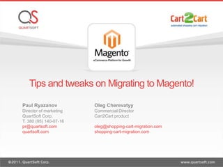 Tips and tweaks on Migrating to Magento!,[object Object],Paul Ryazanov,[object Object],Director of marketing,[object Object],QuartSoft Corp. ,[object Object],T. 380 (95) 140-07-16,[object Object],pr@quartsoft.com,[object Object],quartsoft.com,[object Object],Oleg Cherevatyy,[object Object],Commercial Director,[object Object],Cart2Cart product ,[object Object],oleg@shopping-cart-migration.com,[object Object],shopping-cart-migration.com,[object Object]