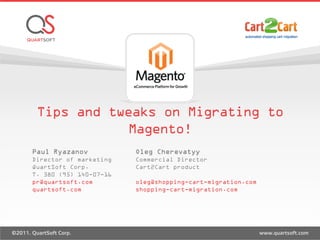 Tips and tweaks on Migrating to
Magento!
Paul Ryazanov
Director of marketing
QuartSoft Corp.
T. 380 (95) 140-07-16
pr@quartsoft.com
quartsoft.com
Oleg Cherevatyy
Commercial Director
Cart2Cart product
oleg@shopping-cart-migration.com
shopping-cart-migration.com
 