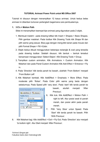TUTORIAL Animasi Power Point untuk MS Office 2007

Tutorial ini disusun dengan menampilkan 12 kasus animasi. Untuk kedua belas
animasi ini diberikan tuntunan perlangkah bagaimana cara pembuatannya.

1. 3 E’s + Motion Path
     Slide ini menampilkan keempat tipe animasi yang digunakan pada 2 objek.

     1. Membuat matahri : pada drawing tollbar klik Insert > Shapes > Basic Shapes.
        Pilih gambar matahari. Pada toolbar Klik Drawing Tools klik Shape fill dan
        pilih warna yang sesuai. Bisa juga dengan meng-klik kanan pada mouse dan
        pilih Format Shape > Fill >Color.
     2. Objek kedua dibuat menggunakan beberapa rectangle & oval yang tersedia
        pada drawing toolbar. Setelah disusun, klik bentuk – bentuk tersebut
        bersamaan menggunakan ‘Select Object’. Klik Drawing Tools > Group.
     3. Tampilkan custom animation. Klik Animations > Custom Animation. Klik
        Matahari dan pada Panel Custom Animation Klik Add Effect > Entrance > Fly
        in.
     4. Pada ‘Direction’ klik tanda panah ke bawah, ubahlah ‘From Bottom’ menjadi
        ‘From Button Left’
     5. Klik Matahari kembali. Klik AddEffect > Emphasis > More Effect. Pada
        moderate pilih ‘flicker’. Pada Color pilih warna yang beda dengan
        sebelumnya. Pada Speed pilih ‘very slow’, Pada ‘start’ klik tanda panah ke
                                                 bawah,         aturlah   menjadi   ‘After
                                                 Previous’.
                                         6. Klik truk. Klik AddEffect > Motion Path >
                                                 right to left. Atur posisi awal di panah
                                                 merah, dan posisi akhir pada panah
                                                 merah.
                                         7.    Pilih ‘Very Slow’ untuk Speed. Pada
                                               ‘Start’ klik tanda panah ke bawah. Pilih
                                               ‘With Previous’.
8.    Klik Matahari lagi. Klik AddEffect > Exit > Fly Out. Pada ‘Direction’ atur menjadi
      ‘to buttom right’. Atur Start menjadi ‘After Previous’.



Animasi dengan ppt
Fakultas Sains dan Teknologi UAI
 
