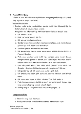 4. Tutorial Mobil Balap
    Tutorial ini pada dasarnya menunjukkan cara mengedit gambar Clip Art. Animasi
    yang digunakan hanya Fly in Effect.
    Memperoleh gambar
    1. Sebelum mulai, anda membutuhkan gambar mobil (dari Microsoft Clip Art
       Gallery, Internet, atau membuat sendiri).
       Mengambil dari *Microsoft Clip Art Gallery dapat dilakukan dengan cara:
       a. Klik Insert > Clip Art.
       b. Ketik ‘car’ pada ‘search’. Klik Go.
       c. Klik gambar mobil yang pertama.
       d. Gambar tersebut menampilkan mobil berwarna hijau. Anda membutuhkan
            gambar tiga buah mobil. Copy & Paste 2x.
       e. Susunlah gambar mobil secara berurutan.
       f. Klik kanan pada gambar mobil yang kedua, pilihlah Format Picture >
            Picture > Recolor.
       g. Pada new, ubahlah warna mobil hijau dengan warna merah dengan
            meng-klik tanda panah ke bawah pada warna hijau. Klik more color >
            standar atau custom > klik warna merah. Klik ok pada semua menu.
       h. Lalu mengubah Nomor. Klik kanan pada gambar mobil merah, klik
            Grouping > Ungroup. Ketika ditanya untuk meng’convert’, klik yes.
       i.   Edit gambar clip art. Klik kanan pada angka 1, pilih ‘Cut’.
       j.   Klik Shape pada Insert, pilih Stars and banners, letakkan pada tempat
            nomor.
       k. Klik kanan pada shape yg dilipih, pilih Add Text. Ketik angka 3.
       l.   Pada helm pengemudi, ubahlah angka 1 menjadi angka 3 dengan cara
            yang sama. Lalu group kembali seluruh clipart.
       m. Ulanngi langkah – langkah di atas untuk mobil yang ke – 3.



    Mengerakkan Mobil

      a. Klik mobil yang akan dianimasi.
      b. Pada panel custom animation Klik AddEffect > Entrance > Fly in

Animasi dengan ppt
Fakultas Sains dan Teknologi UAI
 