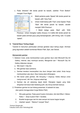c. Pada ‘direction’ klik tanda panah ke bawah, ubahlan ‘From Bottom’
             menjadi ‘From Right’.
                                  d.   Mobil pertama pada ‘Speed’ klik tanda panah ke
                                       bawah, pilih ‘Very Fast’.
                                  e.   Untuk mobil kedua pilih ‘Fast’ untuk Speed. Pada
                                       ‘Start’ klik tanda panah ke bawah, aturlah
                                       menjadi ‘With Previous’.
                                         f. Mobil    ketiga   pada   ‘Start’   pilih   ‘With
             Previous’. Untuk mengatur waktu khusus (1,5 detik) klik tanda panah ke
             bawah pada animasi grup yang berasangkutan, pilih timing, tulis 1,5 pada
             ‘speed’.


5. Tutorial Daun Tertiup Angin
    Tutorial ini menuntun pembuatan animasi gerakan daun tertiup angin. Animasi
    yang digunakan adalah kombinasi Motion Path, Spin, dan Swivel.


    Memperoleh gambar
    1. Sebelum mulai, anda membutuhkan suatu gambar daun (dari Microsoft Clip Art
       Gallery, internet, atau membuat sendiri). Mengambil dari * Microsoft Clip Art
       Gallery dilakukan dengan:
      a. Klik Insert > Clip Art.
      b. Klik gambar daun pertama.
      c. Gambar tersebut menampilkan dua daun dengan latar coklat. Anda hanya
             membutuhkan satu daun. Daun kedua akan dihilangkan.
      d. Klik kanan pada gambar, klik Grouping > Ungroup. Ketika ditanya untuk
             meng’convert’, klik Yes. Ungroup sekali lagi.
      e. Gambar clip art sekarang dapat diedit. Hilangkan bagian yang tidak
             diinginkan termasuk latar belakang putih, lalu Group kembali sisanya.
    2. Pindahkan gambar ke luar bidang presentasi, di sebelah kiri atas.
        Jalur gerak (menggunakan fungsi Motion Path)

        1.      Klik pada gambar. Pada panel Custom Animation, klik Add Effect > Motion
                Paths > Draw Custom Path > Scribble.
        2.      Buatlah lengkungan dari kiri atas sampai sisi kanan bagian tengah.
        3.      Ubahlah ‘speed’ : "Medium" menjadi "Slow".

Animasi dengan ppt
Fakultas Sains dan Teknologi UAI
 