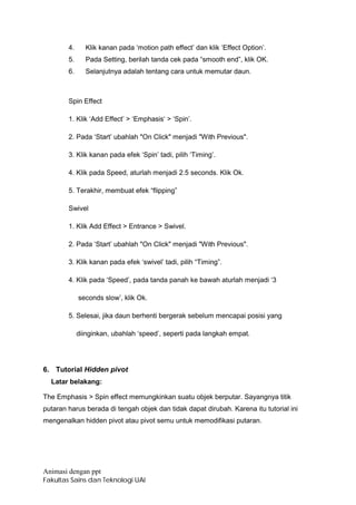 4.     Klik kanan pada ‘motion path effect’ dan klik ‘Effect Option’.
        5.     Pada Setting, berilah tanda cek pada “smooth end”, klik OK.
        6.     Selanjutnya adalah tentang cara untuk memutar daun.



        Spin Effect

        1. Klik ‘Add Effect’ > ‘Emphasis‘ > ‘Spin’.

        2. Pada ‘Start’ ubahlah "On Click" menjadi "With Previous".

        3. Klik kanan pada efek ‘Spin’ tadi, pilih ‘Timing’.

        4. Klik pada Speed, aturlah menjadi 2.5 seconds. Klik Ok.

        5. Terakhir, membuat efek “flipping”

        Swivel

        1. Klik Add Effect > Entrance > Swivel.

        2. Pada ‘Start’ ubahlah "On Click" menjadi "With Previous".

        3. Klik kanan pada efek ‘swivel’ tadi, pilih “Timing”.

        4. Klik pada ‘Speed’, pada tanda panah ke bawah aturlah menjadi ‘3

             seconds slow’, klik Ok.

        5. Selesai, jika daun berhenti bergerak sebelum mencapai posisi yang

             diinginkan, ubahlah ‘speed’, seperti pada langkah empat.




6. Tutorial Hidden pivot
  Latar belakang:

The Emphasis > Spin effect memungkinkan suatu objek berputar. Sayangnya titik
putaran harus berada di tengah objek dan tidak dapat dirubah. Karena itu tutorial ini
mengenalkan hidden pivot atau pivot semu untuk memodifikasi putaran.




Animasi dengan ppt
Fakultas Sains dan Teknologi UAI
 
