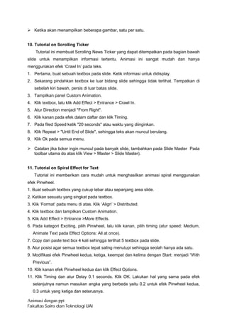 Ø Ketika akan menampilkan beberapa gambar, satu per satu.


10. Tutorial on Scrolling Ticker
    Tutorial ini membuat Scrolling News Ticker yang dapat ditempatkan pada bagian bawah
slide untuk menampilkan informasi tertentu. Animasi ini sangat mudah dan hanya
menggunakan efek ‘Crawl In’ pada teks.
1. Pertama, buat sebuah textbox pada slide. Ketik informasi untuk didisplay.
2. Sekarang pindahkan textbox ke luar bidang slide sehingga tidak terlihat. Tempatkan di
   sebelah kiri bawah, persis di luar batas slide.
3. Tampilkan panel Custom Animation.
4. Klik textbox, lalu klik Add Effect > Entrance > Crawl In.
5. Atur Direction menjadi "From Right".
6. Klik kanan pada efek dalam daftar dan klik Timing.
7. Pada filed Speed ketik "20 seconds" atau waktu yang diinginkan.
8. Klik Repeat > "Until End of Slide", sehingga teks akan muncul berulang.
9. Klik Ok pada semua menu.

Ø Catatan jika ticker ingin muncul pada banyak slide, tambahkan pada Slide Master Pada
  toolbar utama do atas klik View > Master > Slide Master).


11. Tutorial on Spiral Effect for Text
   Tutorial ini memberikan cara mudah untuk menghasilkan animasi spiral menggunakan
efek Pinwheel.
1. Buat sebuah textbox yang cukup lebar atau sepanjang area slide.
2. Ketikan sesuatu yang singkat pada textbox.
3. Klik ‘Format’ pada menu di atas. Klik ‘Align’ > Distributed.
4. Klik textbox dan tampilkan Custom Animation.
5. Klik Add Effect > Entrance >More Effects.
6. Pada kategori Exciting, pilih Pinwheel, lalu klik kanan, pilih timing (atur speed: Medium,
   Animate Text pada Effect Options: All at once).
7. Copy dan paste text box 4 kali sehingga terlihat 5 textbox pada slide.
8. Atur posisi agar semua textbox tepat saling menutupi sehingga seolah hanya ada satu.
9. Modifikasi efek Pinwheel kedua, ketiga, keempat dan kelima dengan Start: menjadi “With
   Previous”.
10. Klik kanan efek Pinwheel kedua dan klik Effect Options.
11. Klik Timing dan atur Delay 0.1 seconds. Klik OK. Lakukan hal yang sama pada efek
   selanjutnya namun masukan angka yang berbeda yaitu 0.2 untuk efek Pinwheel kedua,
   0.3 untuk yang ketiga dan seterusnya.

Animasi dengan ppt
Fakultas Sains dan Teknologi UAI
 
