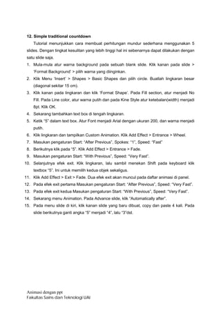 12. Simple traditional countdown
    Tutorial menunjukkan cara membuat perhitungan mundur sederhana menggunakan 5
 slides. Dengan tingkat kesulitan yang lebih tinggi hal ini sebenarnya dapat dilakukan dengan
 satu slide saja.
 1. Mula-mula atur warna background pada sebuah blank slide. Klik kanan pada slide >
    ‘Format Background’ > pilih warna yang diinginkan.
 2. Klik Menu ‘Insert’ > Shapes > Basic Shapes dan pilih circle. Buatlah lingkaran besar
    (diagonal sekitar 15 cm).
 3. Klik kanan pada lingkaran dan klik ‘Format Shape’. Pada Fill section, atur menjadi No
    Fill. Pada Line color, atur warna putih dan pada Kine Style atur ketebalan(width) menjadi
    8pt. Klik OK.
 4. Sekarang tambahkan text box di tengah lingkaran.
 5. Ketik “5” dalam text box. Atur Font menjadi Arial dengan ukuran 200, dan warna menjadi
    putih.
 6. Klik lingkaran dan tampilkan Custom Animation. Klik Add Effect > Entrance > Wheel.
 7. Masukan pengaturan Start: “After Previous”, Spokes: “1”, Speed: “Fast”
 8. Berikutnya klik pada “5”. Klik Add Effect > Entrance > Fade.
 9. Masukan pengaturan Start: “With Previous”, Speed: “Very Fast”.
10. Selanjutnya efek exit. Klik lingkaran, lalu sambil menekan Shift pada keyboard klik
    textbox “5”. Ini untuk memilih kedua objek sekaligus.
11. Klik Add Effect > Exit > Fade. Dua efek exit akan muncul pada daftar animasi di panel.
12. Pada efek exit pertama Masukan pengaturan Start: “After Previous”, Speed: “Very Fast”.
13. Pada efek exit kedua Masukan pengaturan Start: “With Previous”, Speed: “Very Fast”.
14. Sekarang menu Animation. Pada Advance slide, klik “Automatically after”.
15. Pada menu slide di kiri, klik kanan slide yang baru dibuat, copy dan paste 4 kali. Pada
    slide berikutnya ganti angka “5” menjadi “4”, lalu “3”dst.




 Animasi dengan ppt
 Fakultas Sains dan Teknologi UAI
 