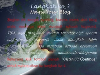 Langkah ke_3Name Your BlogBagianinisangatpenting, karenanamadariblog andanantinyaakanmenjadisebuah keyword.TIPS: agar blog andamudahterindexoleh search engine(mesinpencari), makaalangkahlebihbagusnyajikaandamembuatsebuahkesamaanantaraaddresdannamedaribloganda!Sekarangkliktombolpanah“ORANGE"Continue"untukmelanjutkankelangkahke-4.