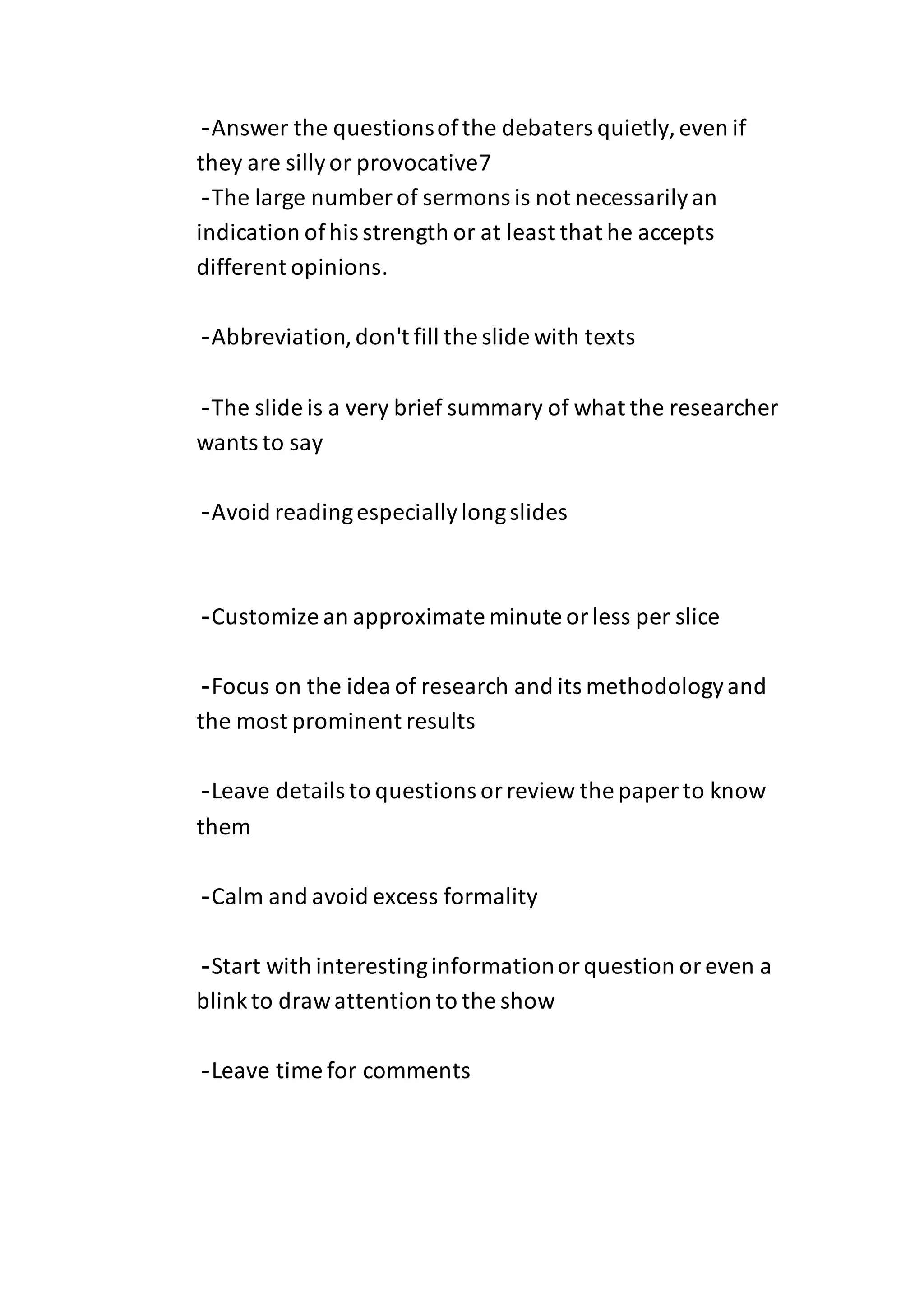-Answer the questionsofthe debaters quietly,even if
they are sillyor provocative7
-The large number of sermons is not necessarilyan
indication ofhis strength or at least that he accepts
different opinions.
-Abbreviation,don't fill the slide with texts
-The slide is a very brief summary of what the researcher
wants to say
-Avoid readingespeciallylongslides
-Customize an approximate minute orless per slice
-Focus on the idea of research and its methodologyand
the most prominent results
-Leave details to questions orreview the paper to know
them
-Calm and avoid excess formality
-Start with interestinginformationorquestion oreven a
blinkto drawattention to the show
-Leave time for comments
 