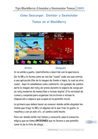 Tips BlackBerry-2:Instalar y Desinstalar Temas 2009

      Como Descargar, Instalar y Desinstalar

                  Temas en el BlackBerry




          Antes                            Después
Si no estás a gusto, insatisfecho o aburrido con la apariencia

De tu BB y la forma como se ven las “cosas” cada vez que entras
a una aplicación (No de la imagen de fondo o tapiz, lo cual es otra
cosa)… Aquí te enseñamos como cambiarlo. Un ejemplo de cambio
sería la imagen del reloj de arena durante la espera de carga por
un reloj moderno de manecillas e incluso digital. O la variedad de
iconos y carpetas para organizar los archivos e incluso la
disposición o espacio que ocupan en la pantalla inicial.

Lo primero que debes hacer es conocer donde están alojados los
temas que trajo tu BB y si algunos de lo que trae te gusta, lo
resaltas y con un solo clic…el cambio está hecho

Para ver donde están tus temas y conocerlo usas la Llavecita                      1

mágica que se llama OPCIONES que te llevara a una pantalla
como la de la foto de abajo….

                                 UrOsitos’Club | www.urositos-club.blogspot.com
 