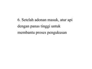 6. Setelah adonan masuk, atur api
dengan panas tinggi untuk
membantu proses pengukusanmembantu proses pengukusan
6. Setelah adonan masuk, atur api
dengan panas tinggi untuk
membantu proses pengukusanmembantu proses pengukusan
 