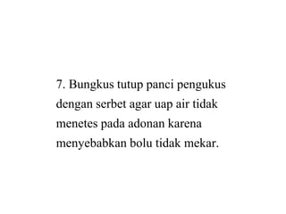7. Bungkus tutup panci pengukus
dengan serbet agar uap air tidakdengan serbet agar uap air tidak
menetes pada adonan karena
menyebabkan bolu tidak mekar.
7. Bungkus tutup panci pengukus
dengan serbet agar uap air tidakdengan serbet agar uap air tidak
menetes pada adonan karena
menyebabkan bolu tidak mekar.
 