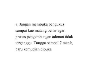 8. Jangan membuka pengukus
sampai kue matang benar agar
proses pengembangan adonan tidak
terganggu. Tunggu sampai 7 menit,
baru kemudian dibuka.
8. Jangan membuka pengukus
sampai kue matang benar agar
proses pengembangan adonan tidak
terganggu. Tunggu sampai 7 menit,
baru kemudian dibuka.
 