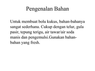 Pengenalan Bahan
Untuk membuat bolu kukus, bahan
sangat sederhana. Cukup dengan telur, gula
pasir, tepung terigu, air tawar/air soda
manis dan pengemulsi.Gunakan bahanmanis dan pengemulsi.Gunakan bahan
bahan yang fresh.
Pengenalan Bahan
Untuk membuat bolu kukus, bahan-bahanya
sangat sederhana. Cukup dengan telur, gula
pasir, tepung terigu, air tawar/air soda
manis dan pengemulsi.Gunakan bahan-manis dan pengemulsi.Gunakan bahan-
 