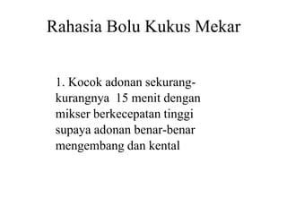 Rahasia Bolu Kukus Mekar
1. Kocok adonan sekurang
kurangnya 15 menit dengan
mikser berkecepatan tinggimikser berkecepatan tinggi
supaya adonan benar
mengembang dan kental
Rahasia Bolu Kukus Mekar
1. Kocok adonan sekurang-
kurangnya 15 menit dengan
mikser berkecepatan tinggimikser berkecepatan tinggi
supaya adonan benar-benar
mengembang dan kental
 