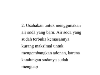 2. Usahakan untuk menggunakan
air soda yang baru. Air soda yang
sudah terbuka kemasannyasudah terbuka kemasannya
kurang maksimal untuk
mengembangkan adonan, karena
kandungan sodanya sudah
menguap
2. Usahakan untuk menggunakan
air soda yang baru. Air soda yang
sudah terbuka kemasannyasudah terbuka kemasannya
kurang maksimal untuk
mengembangkan adonan, karena
kandungan sodanya sudah
 