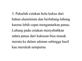 3. Pakailah cetakan bolu kukus dari
bahan aluminium dan berlubang
karena lebih cepat mengantarkan panas.
Lubang pada cetakan menyebabkanLubang pada cetakan menyebabkan
udara panas dari kukusan bisa masuk
merata ke dalam adonan sehingga hasil
kue merekah sempurna
3. Pakailah cetakan bolu kukus dari
bahan aluminium dan berlubang-lubang
karena lebih cepat mengantarkan panas.
Lubang pada cetakan menyebabkanLubang pada cetakan menyebabkan
udara panas dari kukusan bisa masuk
merata ke dalam adonan sehingga hasil
kue merekah sempurna
 